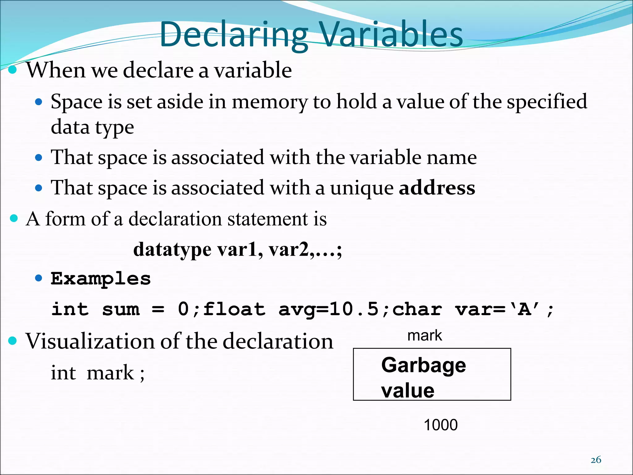 Declaring Variables
 When we declare a variable
 Space is set aside in memory to hold a value of the specified
data type
 That space is associated with the variable name
 That space is associated with a unique address
 A form of a declaration statement is
datatype var1, var2,…;
 Examples
int sum = 0;float avg=10.5;char var=‘A’;
 Visualization of the declaration
int mark ;
26
mark
1000
Garbage
value
 