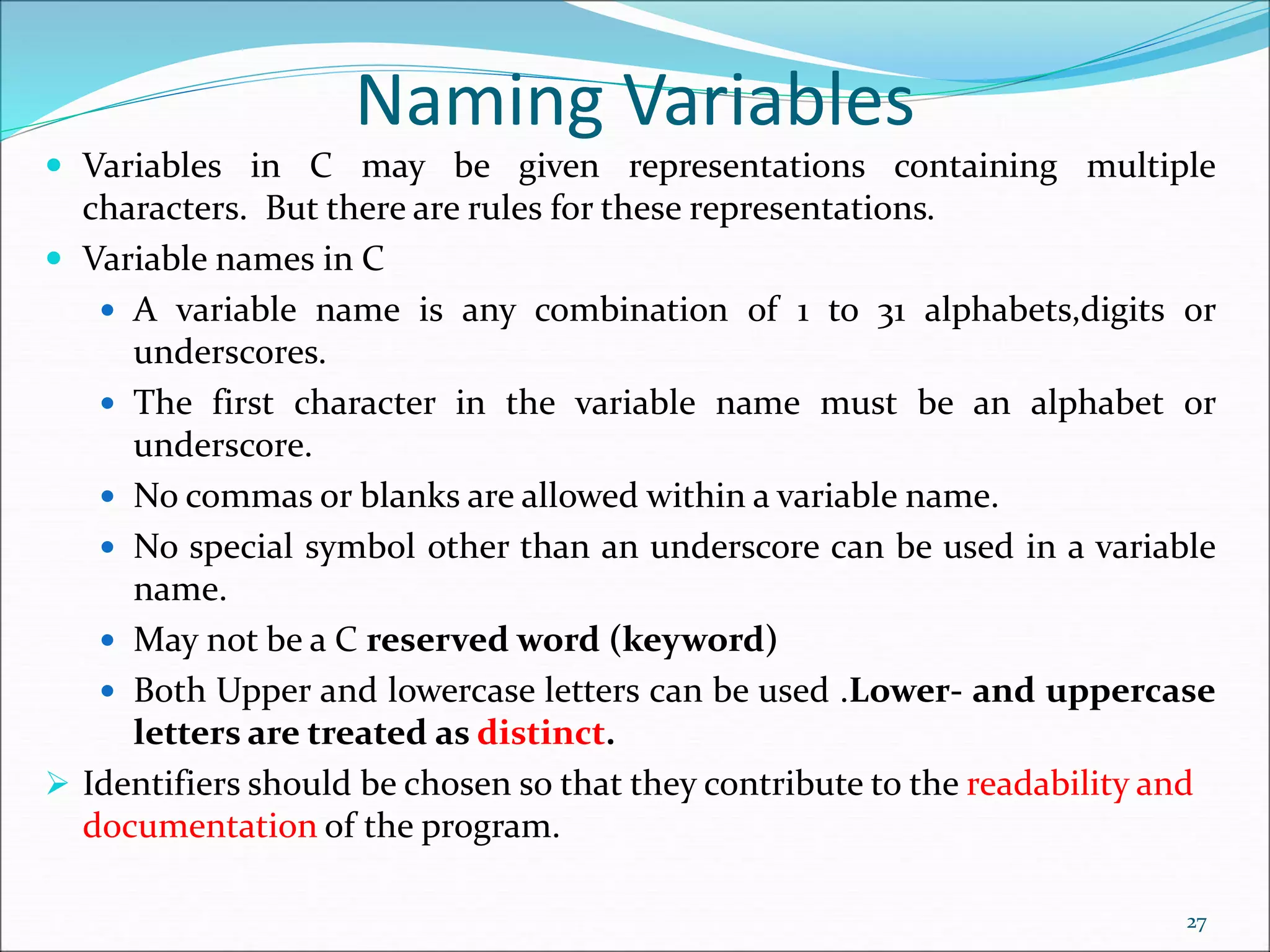 Naming Variables
 Variables in C may be given representations containing multiple
characters. But there are rules for these representations.
 Variable names in C
 A variable name is any combination of 1 to 31 alphabets,digits or
underscores.
 The first character in the variable name must be an alphabet or
underscore.
 No commas or blanks are allowed within a variable name.
 No special symbol other than an underscore can be used in a variable
name.
 May not be a C reserved word (keyword)
 Both Upper and lowercase letters can be used .Lower- and uppercase
letters are treated as distinct.
 Identifiers should be chosen so that they contribute to the readability and
documentation of the program.
27
 