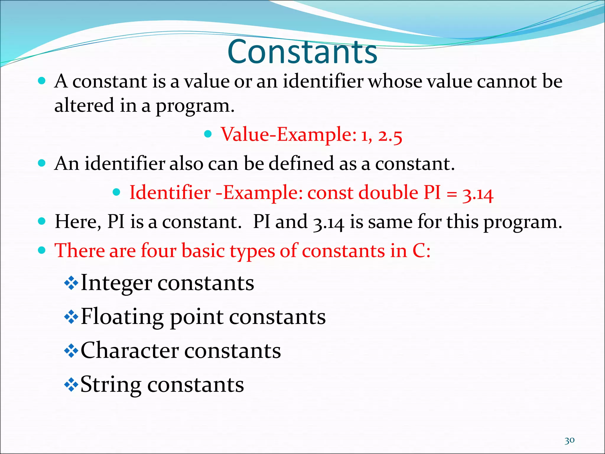 Constants
 A constant is a value or an identifier whose value cannot be
altered in a program.
 Value-Example: 1, 2.5
 An identifier also can be defined as a constant.
 Identifier -Example: const double PI = 3.14
 Here, PI is a constant. PI and 3.14 is same for this program.
 There are four basic types of constants in C:
Integer constants
Floating point constants
Character constants
String constants
30
 
