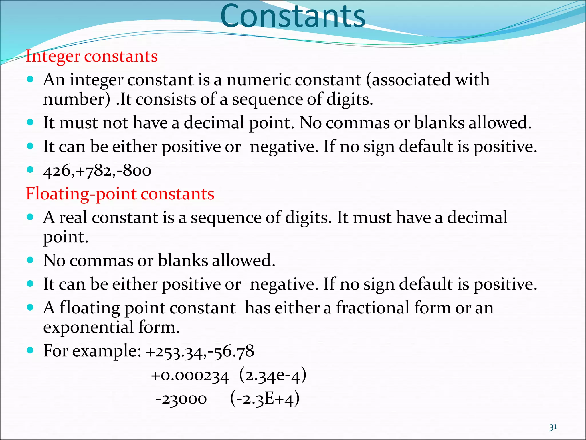 Constants
Integer constants
 An integer constant is a numeric constant (associated with
number) .It consists of a sequence of digits.
 It must not have a decimal point. No commas or blanks allowed.
 It can be either positive or negative. If no sign default is positive.
 426,+782,-800
Floating-point constants
 A real constant is a sequence of digits. It must have a decimal
point.
 No commas or blanks allowed.
 It can be either positive or negative. If no sign default is positive.
 A floating point constant has either a fractional form or an
exponential form.
 For example: +253.34,-56.78
+0.000234 (2.34e-4)
-23000 (-2.3E+4)
31
 