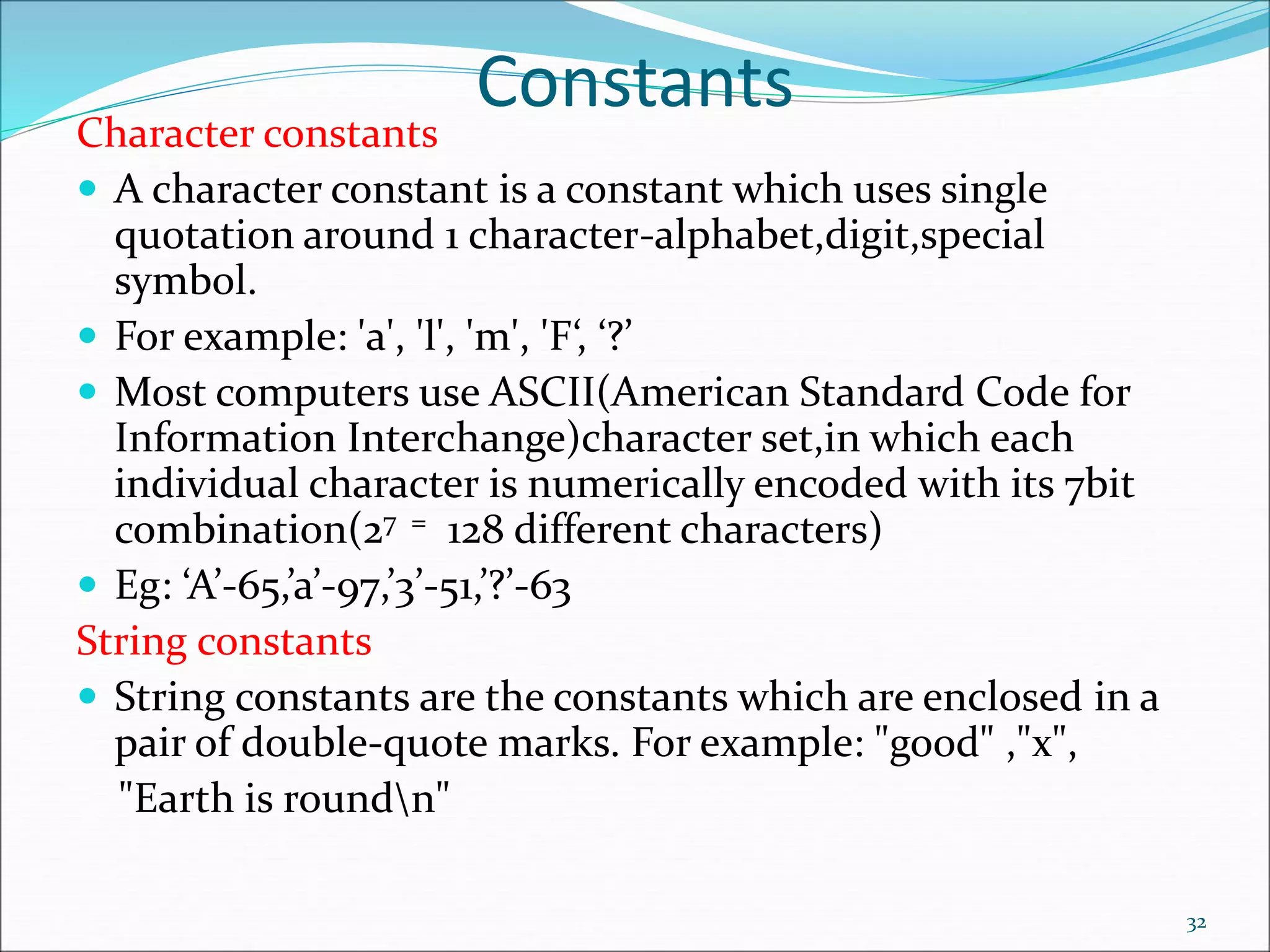 Constants
Character constants
 A character constant is a constant which uses single
quotation around 1 character-alphabet,digit,special
symbol.
 For example: 'a', 'l', 'm', 'F‘, ‘?’
 Most computers use ASCII(American Standard Code for
Information Interchange)character set,in which each
individual character is numerically encoded with its 7bit
combination(27 = 128 different characters)
 Eg: ‘A’-65,’a’-97,’3’-51,’?’-63
String constants
 String constants are the constants which are enclosed in a
pair of double-quote marks. For example: "good" ,"x",
"Earth is roundn"
32
 