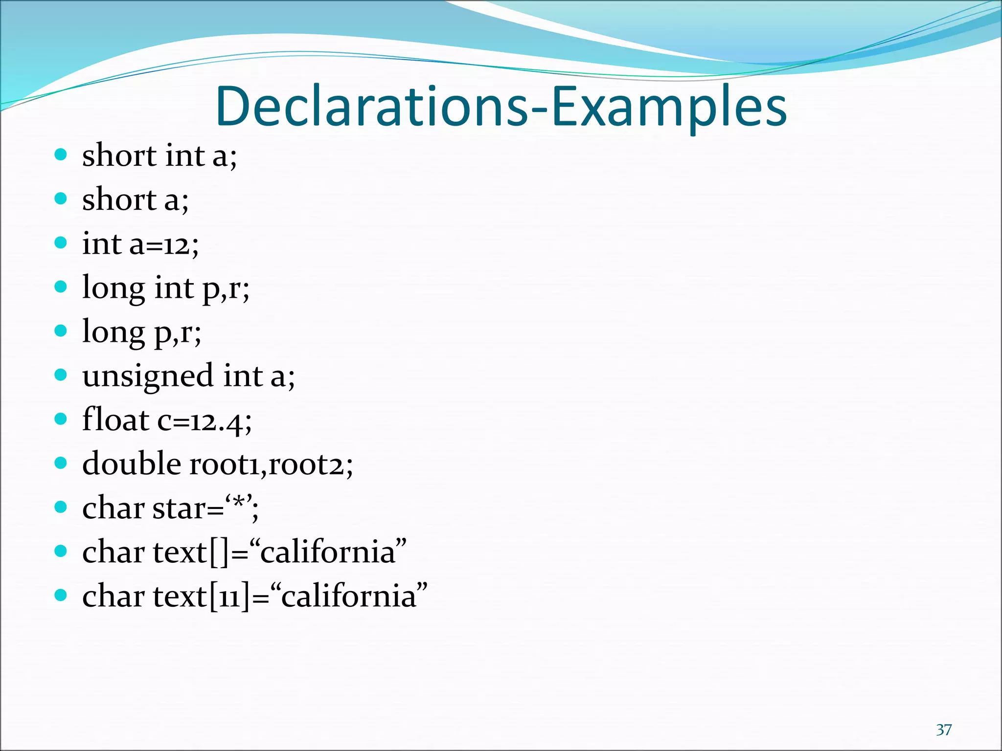 Declarations-Examples
 short int a;
 short a;
 int a=12;
 long int p,r;
 long p,r;
 unsigned int a;
 float c=12.4;
 double root1,root2;
 char star=‘*’;
 char text[]=“california”
 char text[11]=“california”
37
 