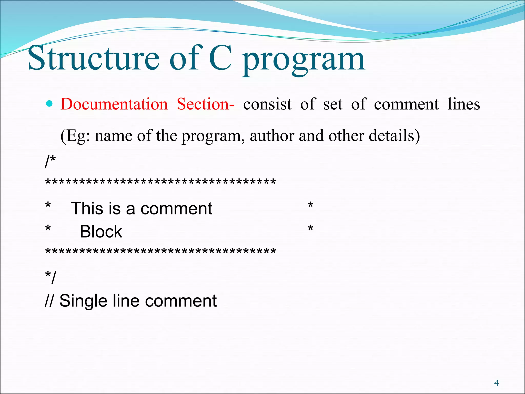 Structure of C program
 Documentation Section- consist of set of comment lines
(Eg: name of the program, author and other details)
/*
**********************************
* This is a comment *
* Block *
**********************************
*/
// Single line comment
4
 