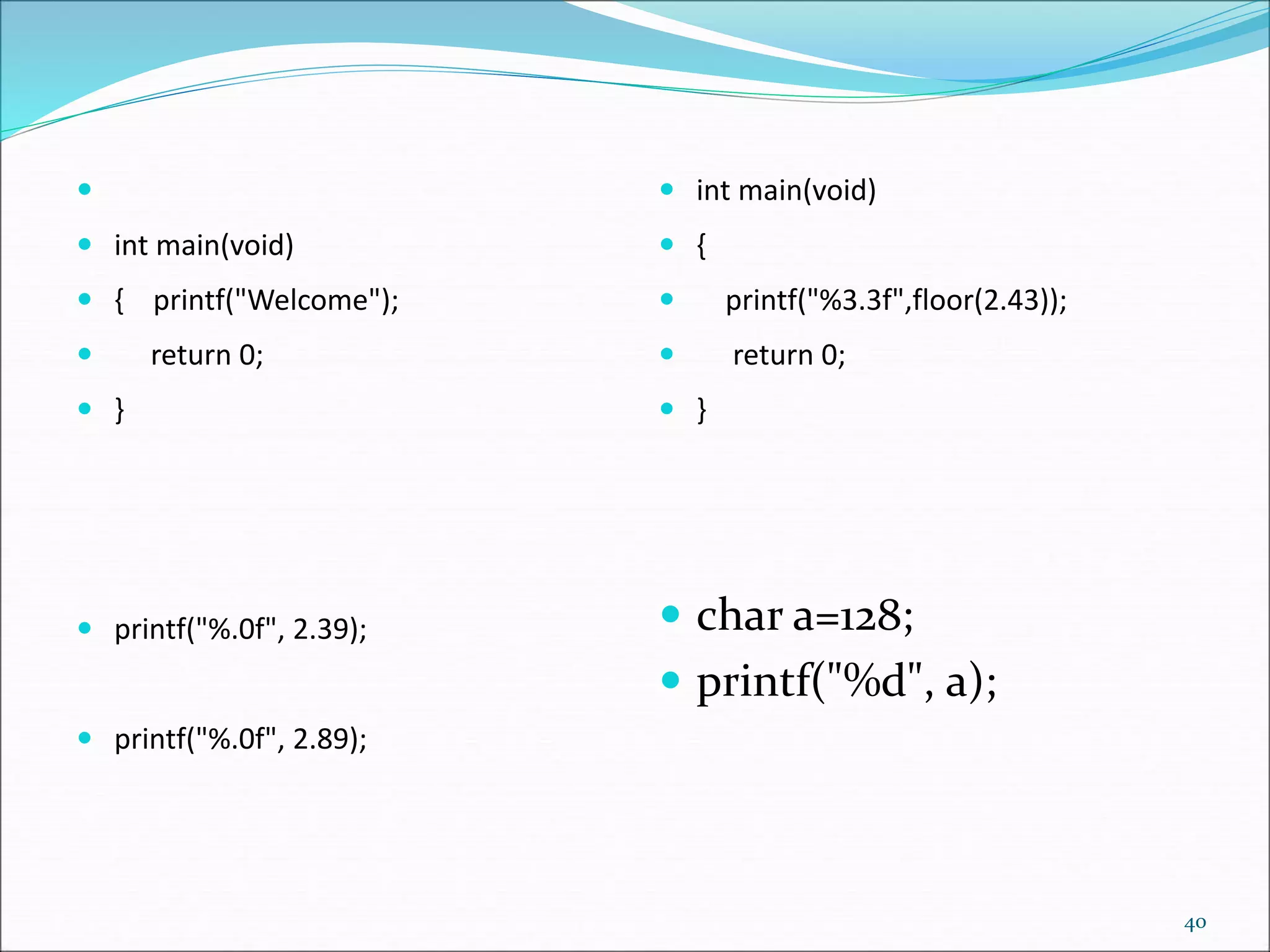 
 int main(void)
 { printf("Welcome");
 return 0;
 }
 printf("%.0f", 2.39);
 printf("%.0f", 2.89);
 int main(void)
 {
 printf("%3.3f",floor(2.43));
 return 0;
 }
 char a=128;
 printf("%d", a);
40
 