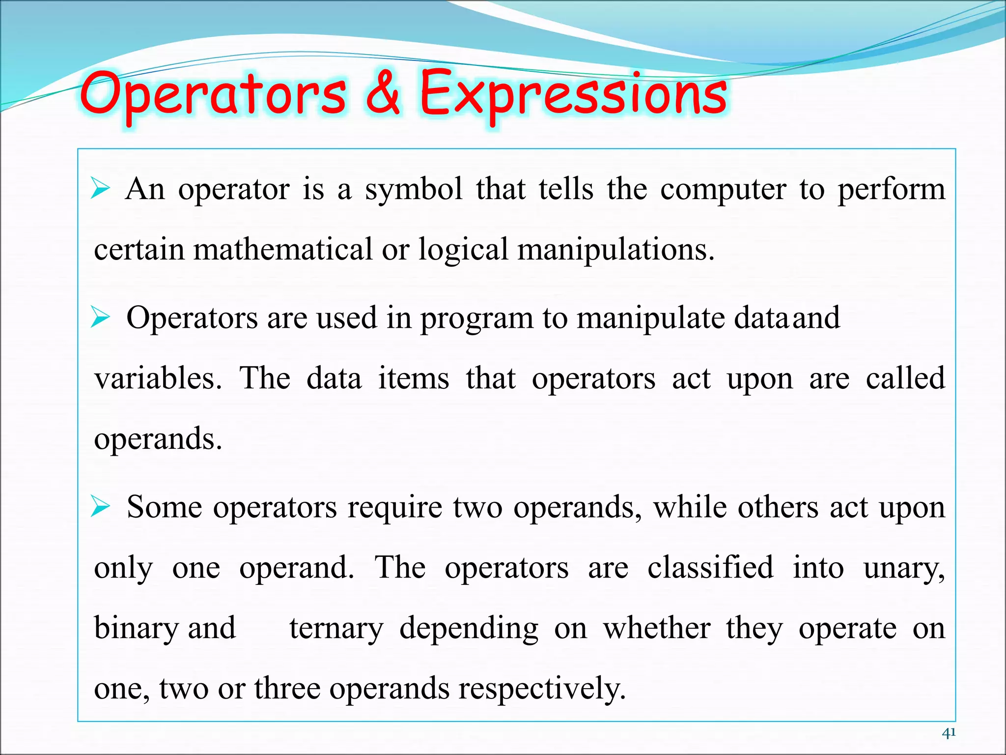 41
Operators & Expressions
 An operator is a symbol that tells the computer to perform
certain mathematical or logical manipulations.
 Operators are used in program to manipulate dataand
variables. The data items that operators act upon are called
operands.
 Some operators require two operands, while others act upon
only one operand. The operators are classified into unary,
binary and ternary depending on whether they operate on
one, two or three operands respectively.
 