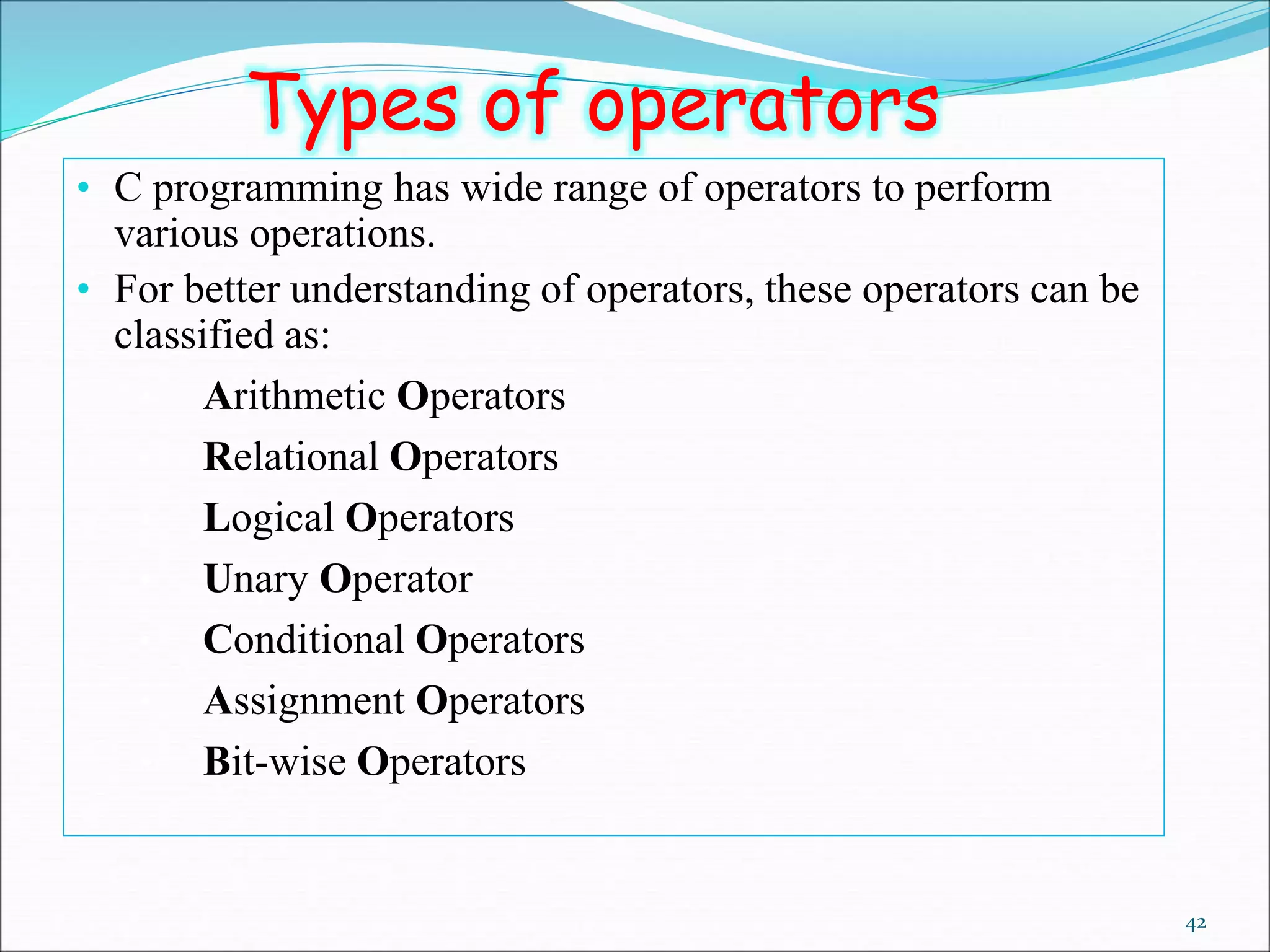 42
• C programming has wide range of operators to perform
various operations.
• For better understanding of operators, these operators can be
classified as:
• Arithmetic Operators
• Relational Operators
• Logical Operators
• Unary Operator
• Conditional Operators
• Assignment Operators
• Bit-wise Operators
Types of operators
 