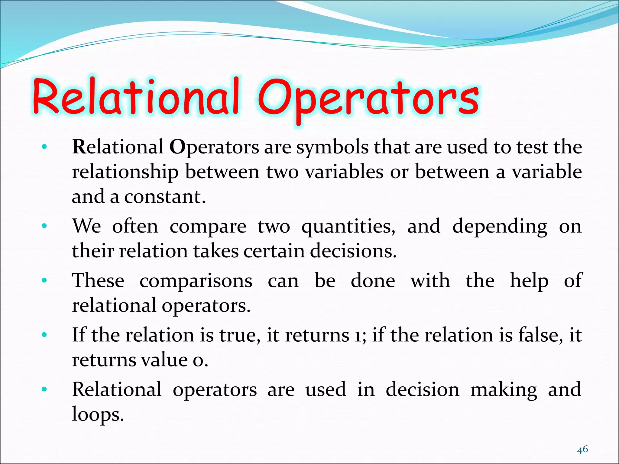 Relational Operators
• Relational Operators are symbols that are used to test the
relationship between two variables or between a variable
and a constant.
• We often compare two quantities, and depending on
their relation takes certain decisions.
• These comparisons can be done with the help of
relational operators.
• If the relation is true, it returns 1; if the relation is false, it
returns value 0.
• Relational operators are used in decision making and
loops.
46
 