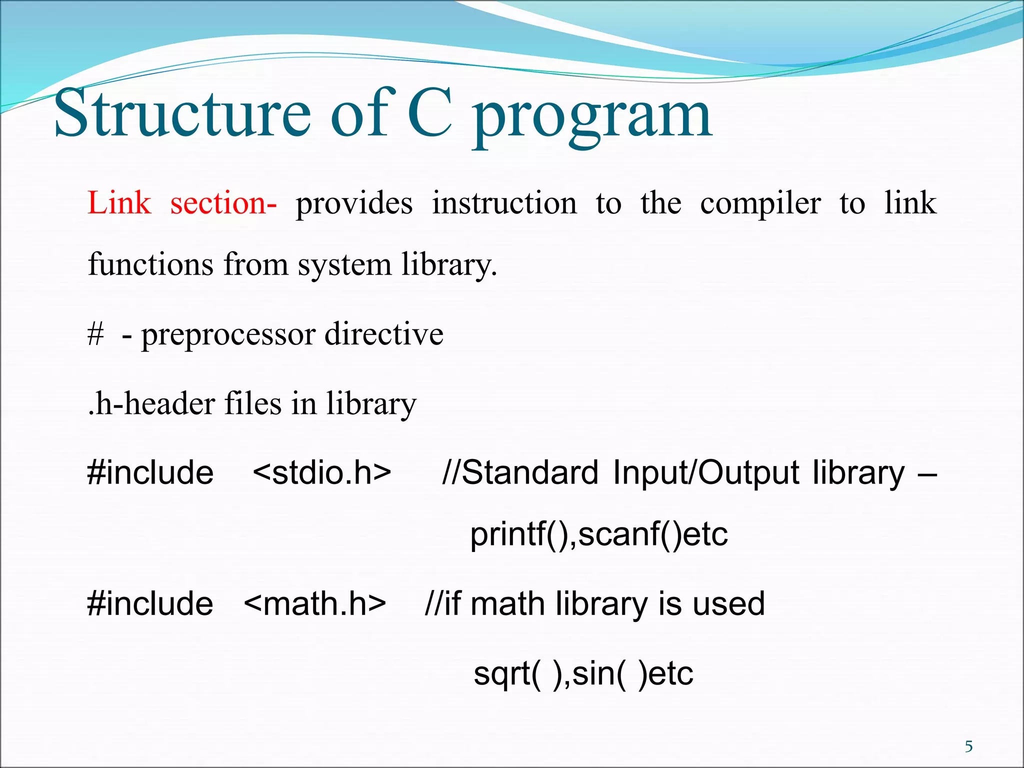 Structure of C program
Link section- provides instruction to the compiler to link
functions from system library.
# - preprocessor directive
.h-header files in library
#include <stdio.h> //Standard Input/Output library –
printf(),scanf()etc
#include <math.h> //if math library is used
sqrt( ),sin( )etc
5
 