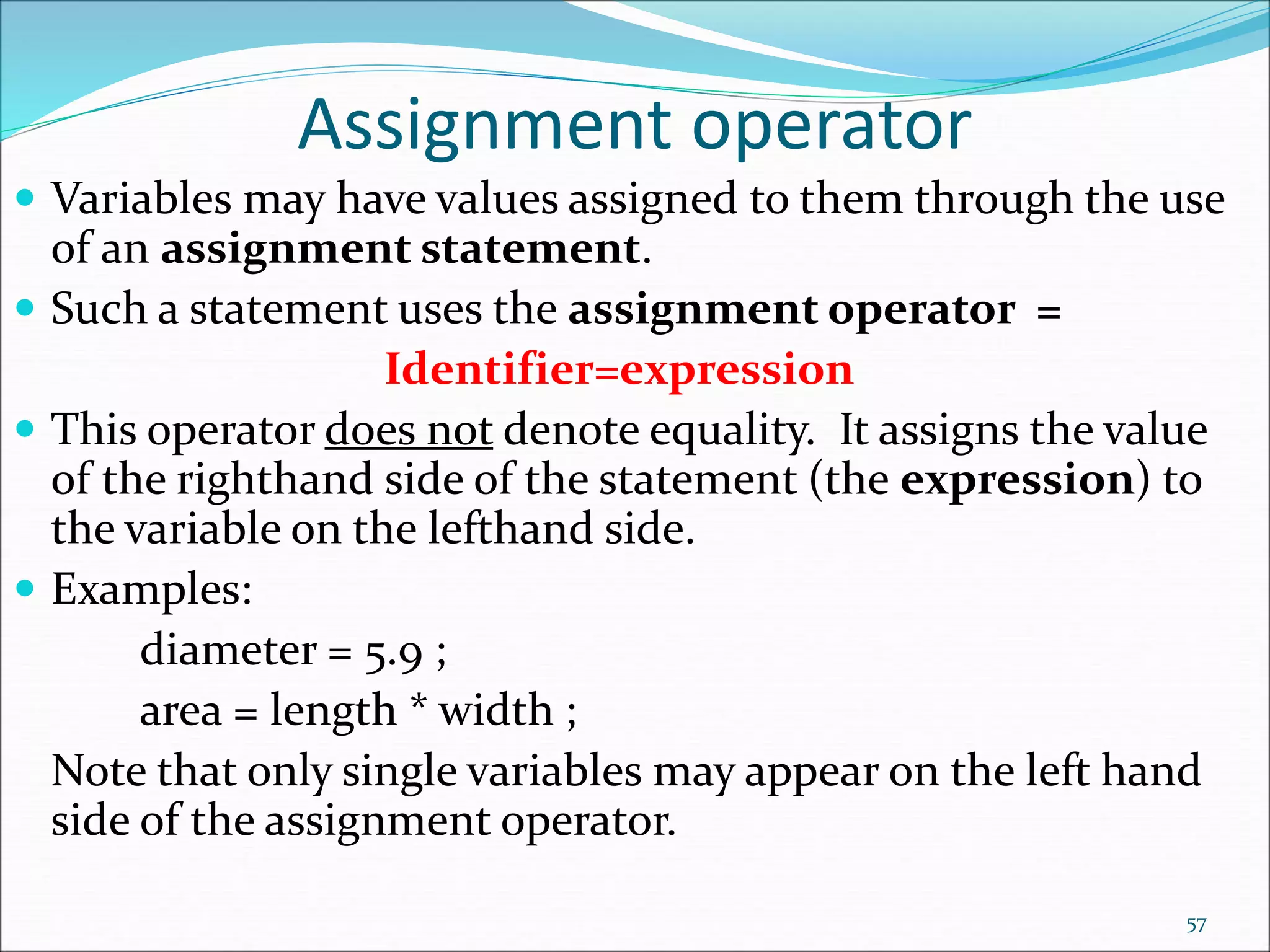 Assignment operator
 Variables may have values assigned to them through the use
of an assignment statement.
 Such a statement uses the assignment operator =
Identifier=expression
 This operator does not denote equality. It assigns the value
of the righthand side of the statement (the expression) to
the variable on the lefthand side.
 Examples:
diameter = 5.9 ;
area = length * width ;
Note that only single variables may appear on the left hand
side of the assignment operator.
57
 
