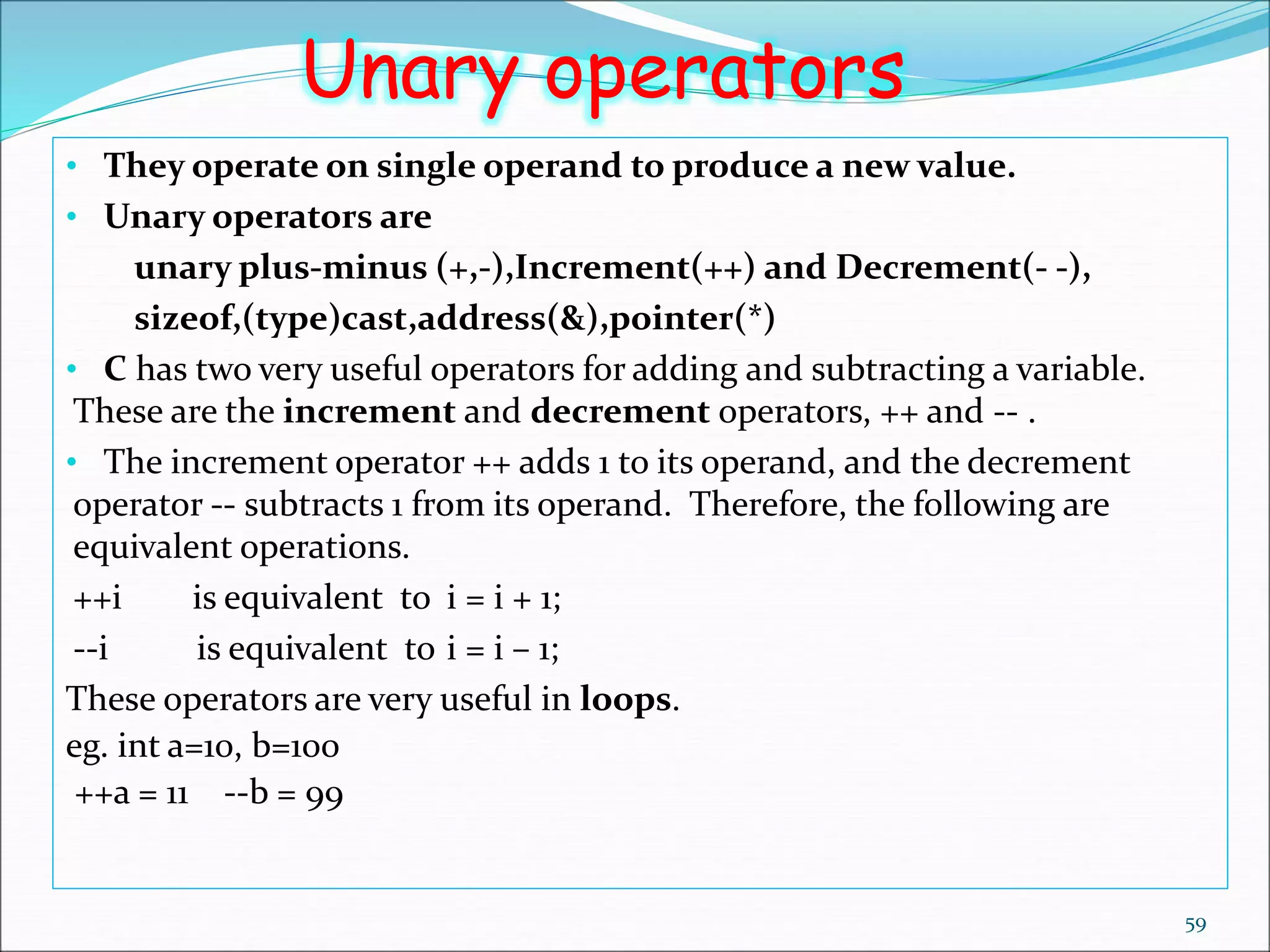 59
Unary operators
• They operate on single operand to produce a new value.
• Unary operators are
unary plus-minus (+,-),Increment(++) and Decrement(- -),
sizeof,(type)cast,address(&),pointer(*)
• C has two very useful operators for adding and subtracting a variable.
These are the increment and decrement operators, ++ and -- .
• The increment operator ++ adds 1 to its operand, and the decrement
operator -- subtracts 1 from its operand. Therefore, the following are
equivalent operations.
++i is equivalent to i = i + 1;
--i is equivalent to i = i – 1;
These operators are very useful in loops.
eg. int a=10, b=100
++a = 11 --b = 99
 