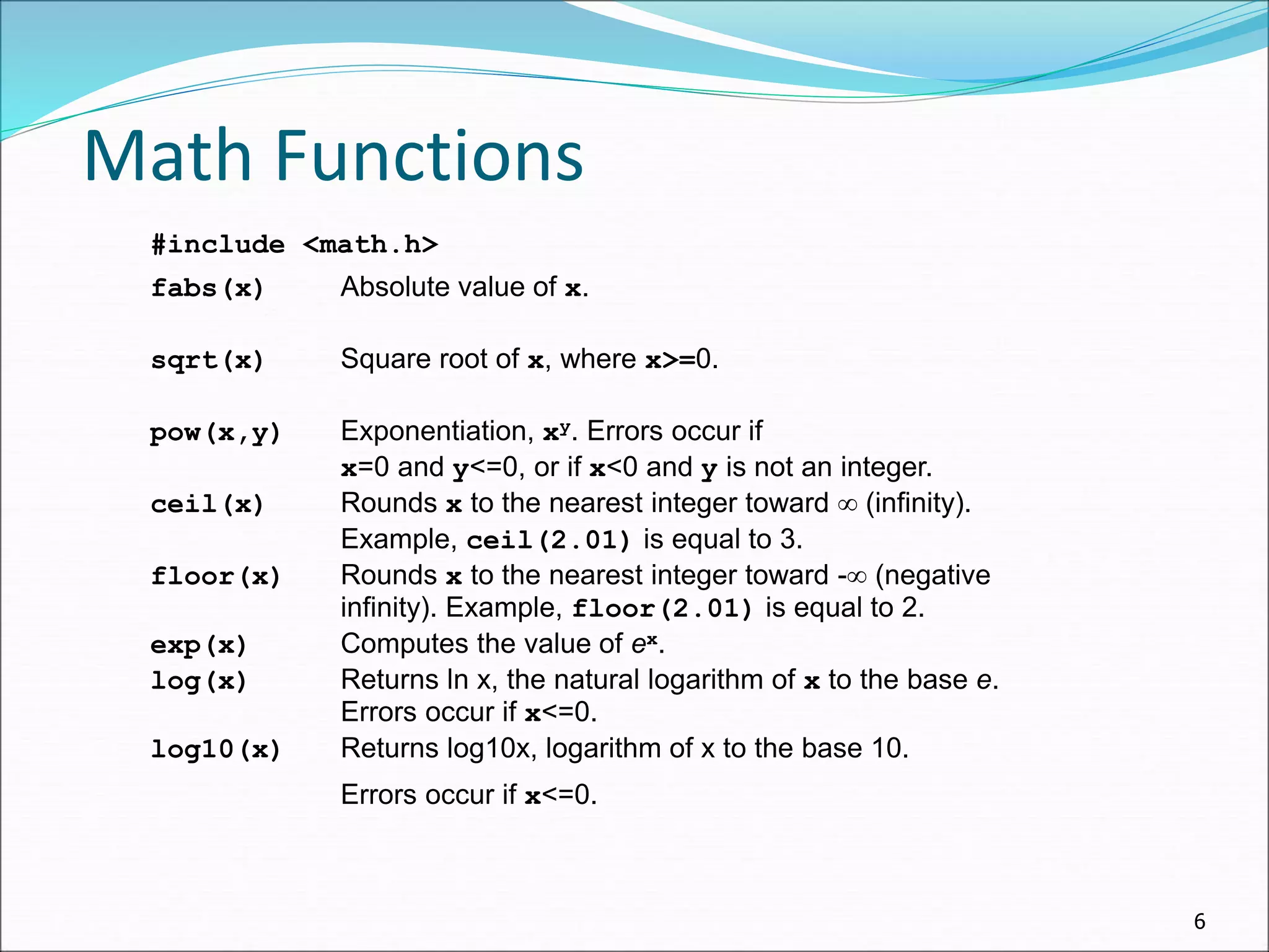 6
Math Functions
#include <math.h>
fabs(x) Absolute value of x.
sqrt(x) Square root of x, where x>=0.
pow(x,y) Exponentiation, xy. Errors occur if
x=0 and y<=0, or if x<0 and y is not an integer.
ceil(x) Rounds x to the nearest integer toward  (infinity).
Example, ceil(2.01) is equal to 3.
floor(x) Rounds x to the nearest integer toward - (negative
infinity). Example, floor(2.01) is equal to 2.
exp(x) Computes the value of ex.
log(x) Returns ln x, the natural logarithm of x to the base e.
Errors occur if x<=0.
log10(x) Returns log10x, logarithm of x to the base 10.
Errors occur if x<=0.
 