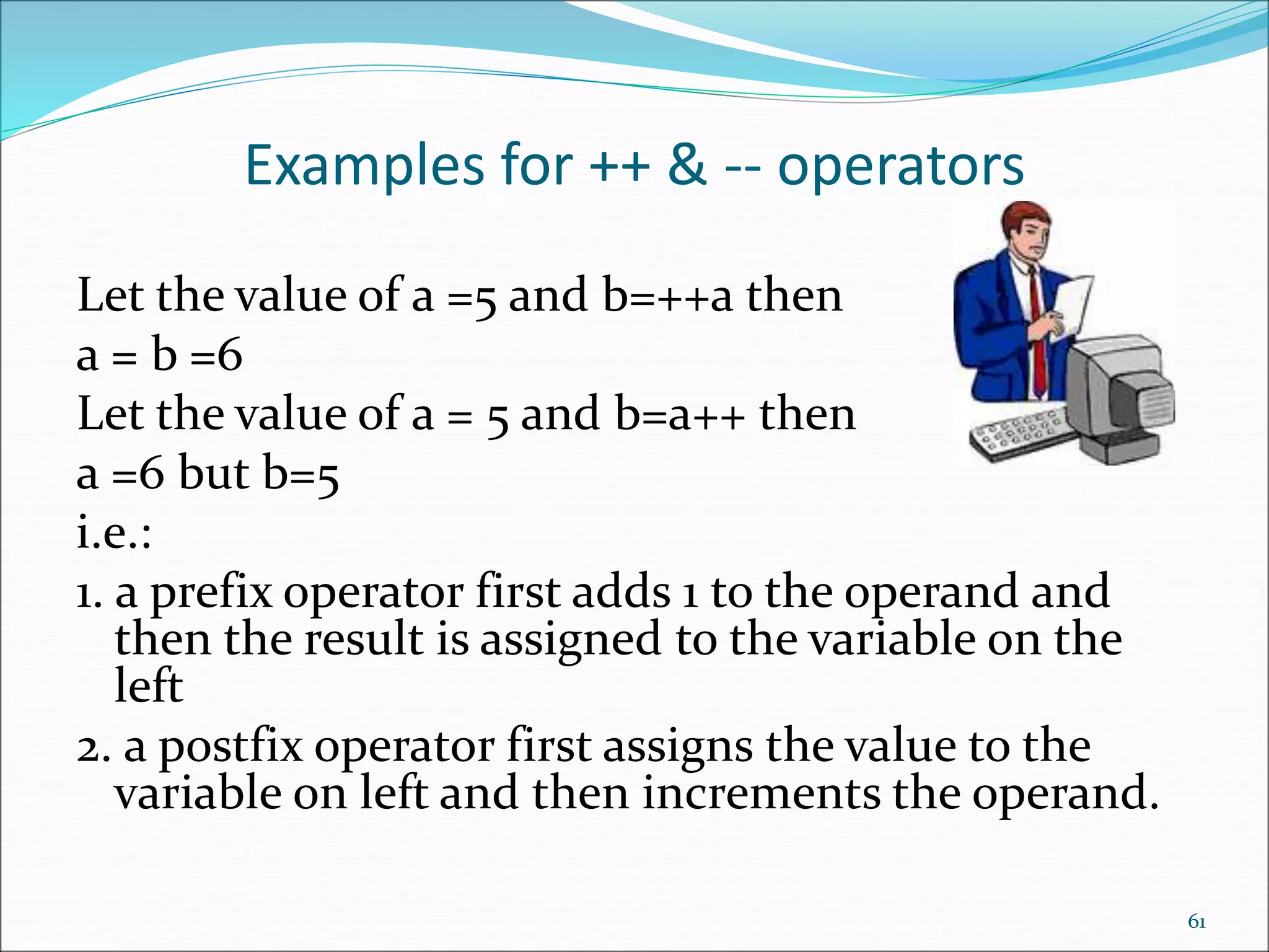 Examples for ++ & -- operators
Let the value of a =5 and b=++a then
a = b =6
Let the value of a = 5 and b=a++ then
a =6 but b=5
i.e.:
1. a prefix operator first adds 1 to the operand and
then the result is assigned to the variable on the
left
2. a postfix operator first assigns the value to the
variable on left and then increments the operand.
61
 