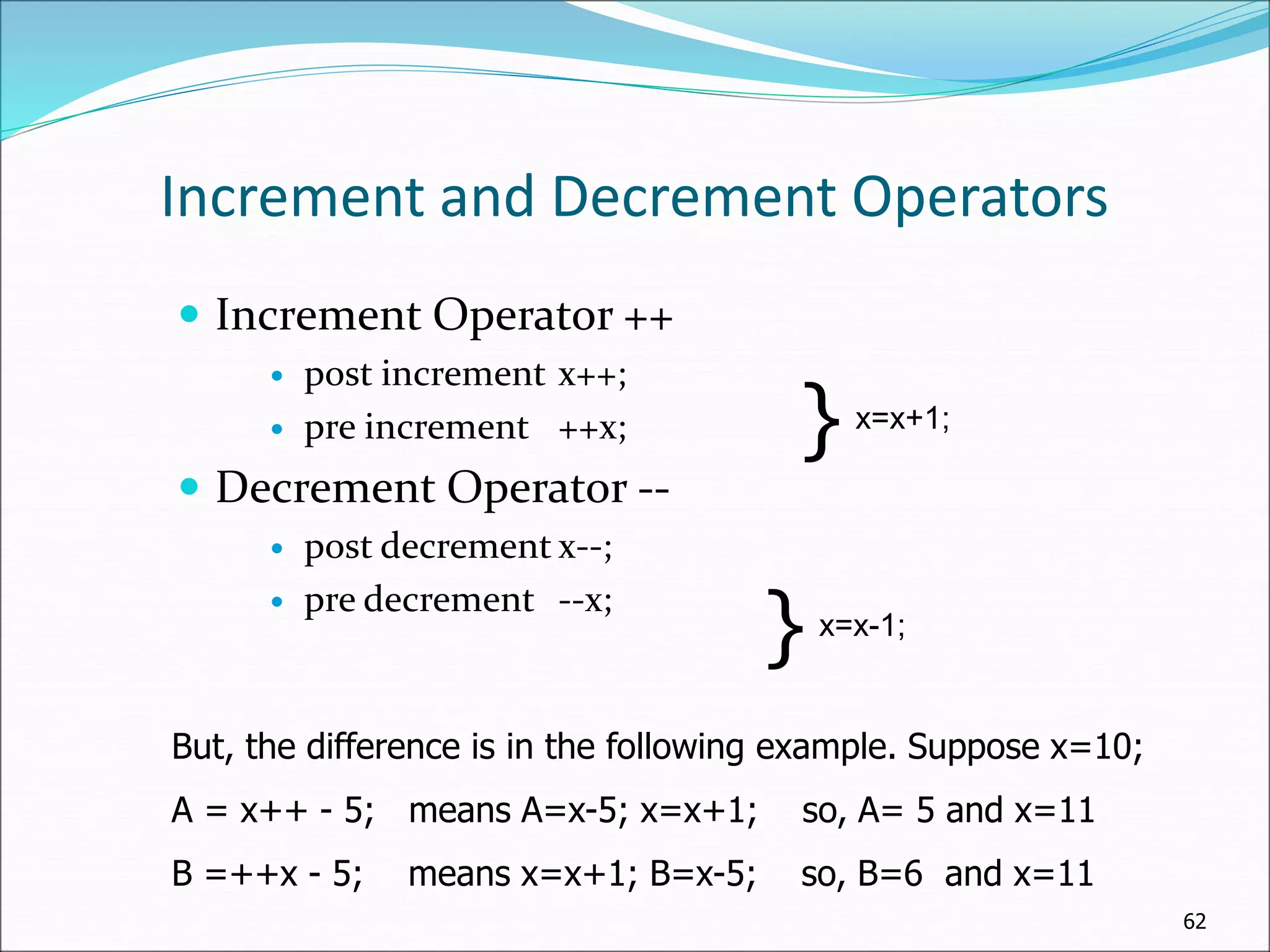 Increment and Decrement Operators
 Increment Operator ++
 post increment x++;
 pre increment ++x;
 Decrement Operator --
 post decrement x--;
 pre decrement --x;
62
} x=x+1;
} x=x-1;
But, the difference is in the following example. Suppose x=10;
A = x++ - 5; means A=x-5; x=x+1; so, A= 5 and x=11
B =++x - 5; means x=x+1; B=x-5; so, B=6 and x=11
 