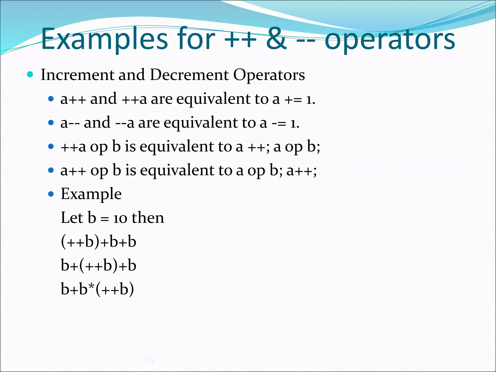 Examples for ++ & -- operators
 Increment and Decrement Operators
 a++ and ++a are equivalent to a += 1.
 a-- and --a are equivalent to a -= 1.
 ++a op b is equivalent to a ++; a op b;
 a++ op b is equivalent to a op b; a++;
 Example
Let b = 10 then
(++b)+b+b
b+(++b)+b
b+b*(++b)
63
 