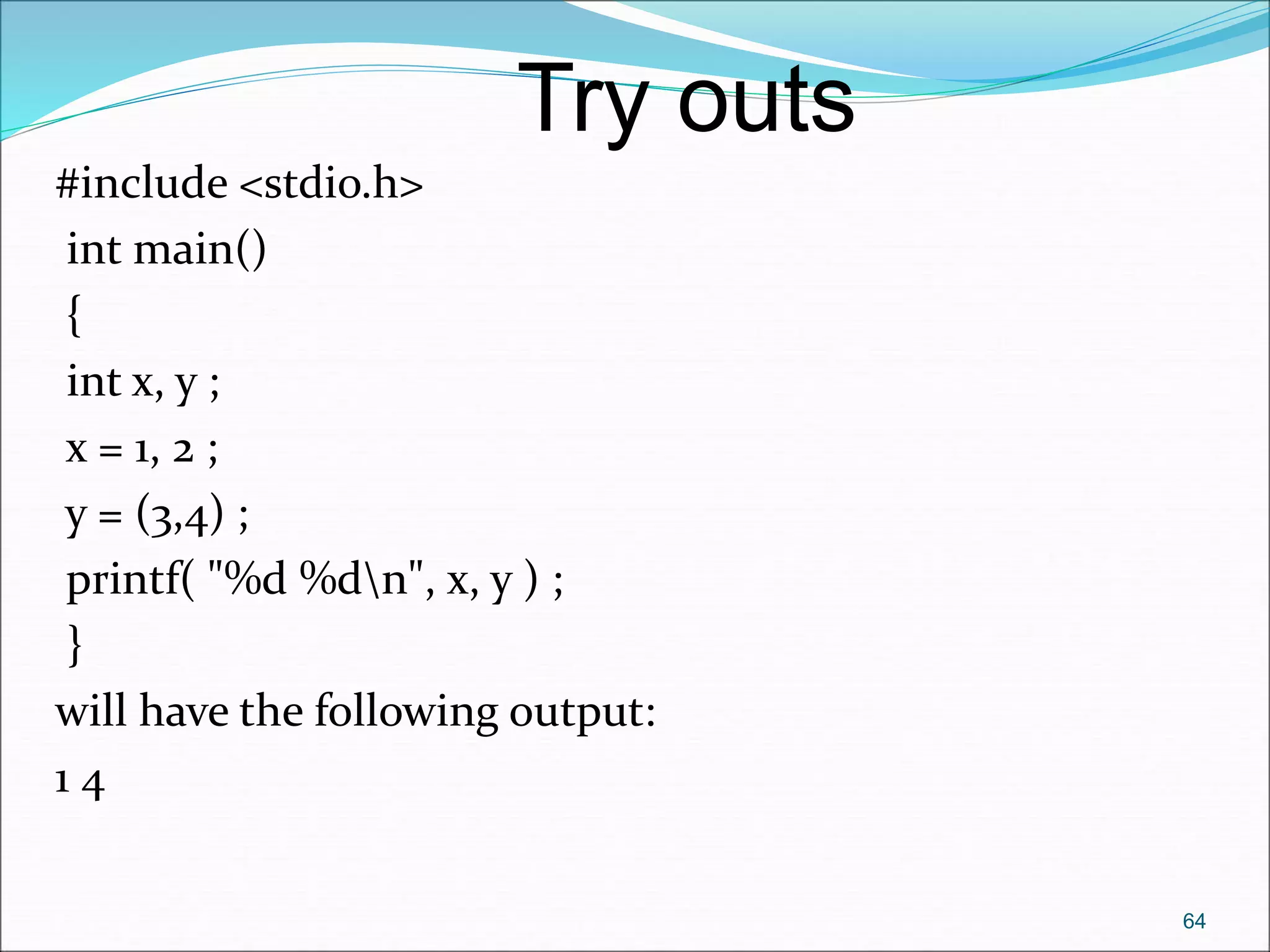 #include <stdio.h>
int main()
{
int x, y ;
x = 1, 2 ;
y = (3,4) ;
printf( "%d %dn", x, y ) ;
}
will have the following output:
1 4
64
Try outs
 