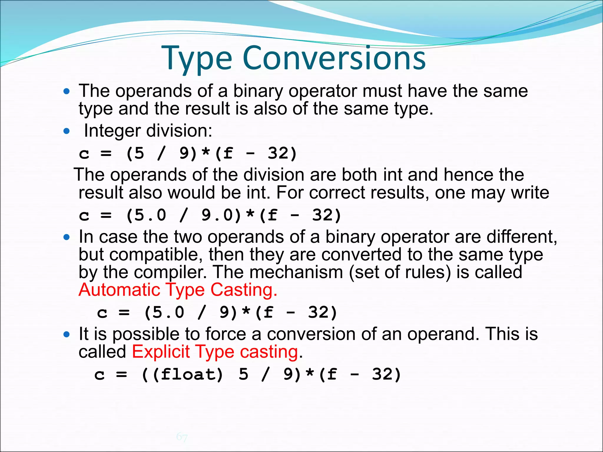 Type Conversions
67
 The operands of a binary operator must have the same
type and the result is also of the same type.
 Integer division:
c = (5 / 9)*(f - 32)
The operands of the division are both int and hence the
result also would be int. For correct results, one may write
c = (5.0 / 9.0)*(f - 32)
 In case the two operands of a binary operator are different,
but compatible, then they are converted to the same type
by the compiler. The mechanism (set of rules) is called
Automatic Type Casting.
c = (5.0 / 9)*(f - 32)
 It is possible to force a conversion of an operand. This is
called Explicit Type casting.
c = ((float) 5 / 9)*(f - 32)
 