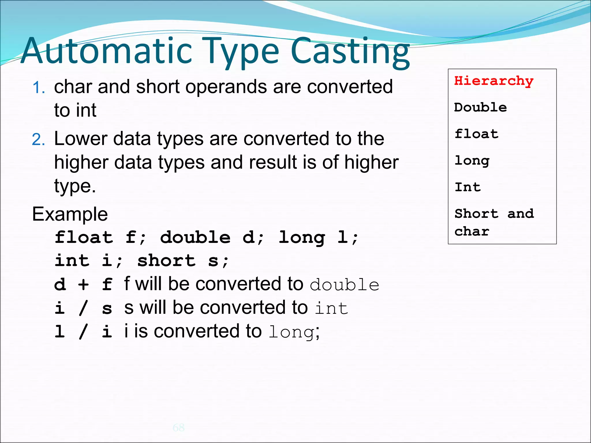 Automatic Type Casting
68
1. char and short operands are converted
to int
2. Lower data types are converted to the
higher data types and result is of higher
type.
Example
float f; double d; long l;
int i; short s;
d + f f will be converted to double
i / s s will be converted to int
l / i i is converted to long;
Hierarchy
Double
float
long
Int
Short and
char
 