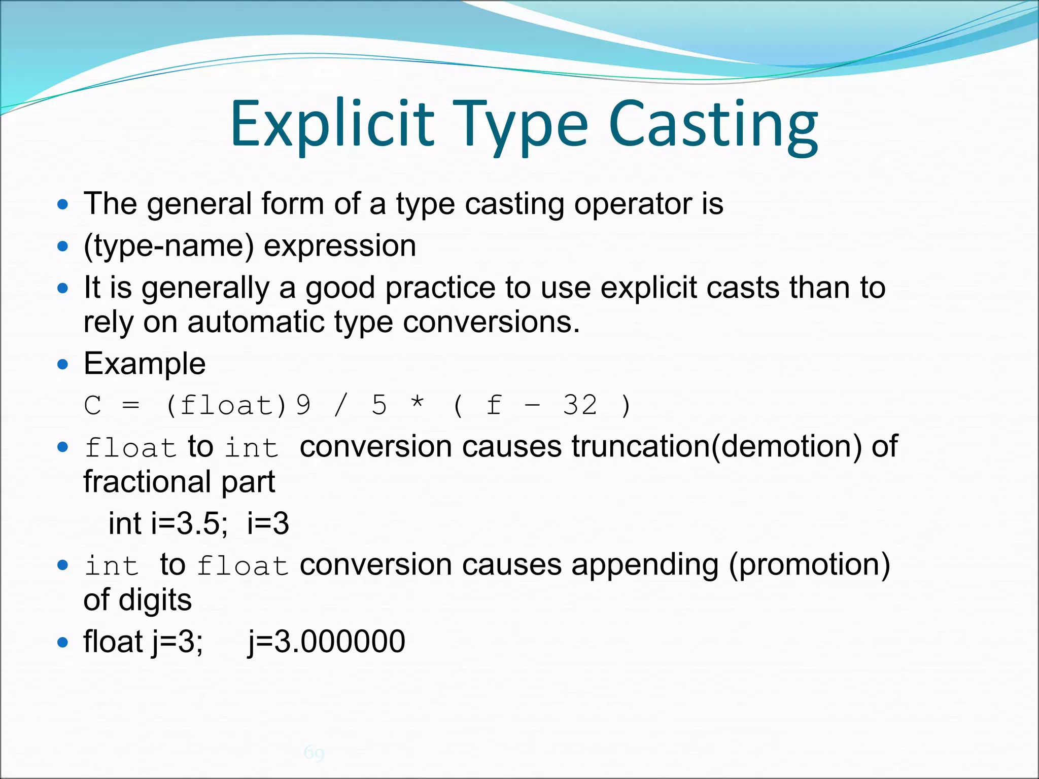 Explicit Type Casting
69
 The general form of a type casting operator is
 (type-name) expression
 It is generally a good practice to use explicit casts than to
rely on automatic type conversions.
 Example
C = (float)9 / 5 * ( f – 32 )
 float to int conversion causes truncation(demotion) of
fractional part
int i=3.5; i=3
 int to float conversion causes appending (promotion)
of digits
 float j=3; j=3.000000
 