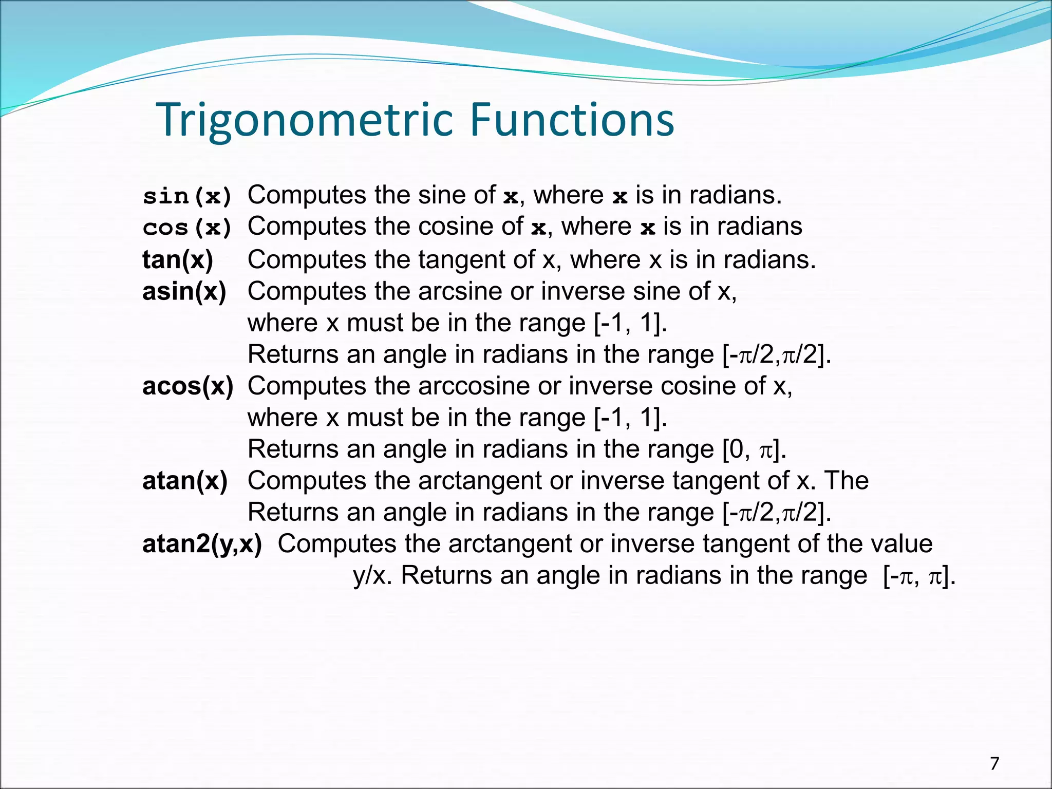 7
Trigonometric Functions
sin(x) Computes the sine of x, where x is in radians.
cos(x) Computes the cosine of x, where x is in radians
tan(x) Computes the tangent of x, where x is in radians.
asin(x) Computes the arcsine or inverse sine of x,
where x must be in the range [-1, 1].
Returns an angle in radians in the range [-/2,/2].
acos(x) Computes the arccosine or inverse cosine of x,
where x must be in the range [-1, 1].
Returns an angle in radians in the range [0, ].
atan(x) Computes the arctangent or inverse tangent of x. The
Returns an angle in radians in the range [-/2,/2].
atan2(y,x) Computes the arctangent or inverse tangent of the value
y/x. Returns an angle in radians in the range [-, ].
 
