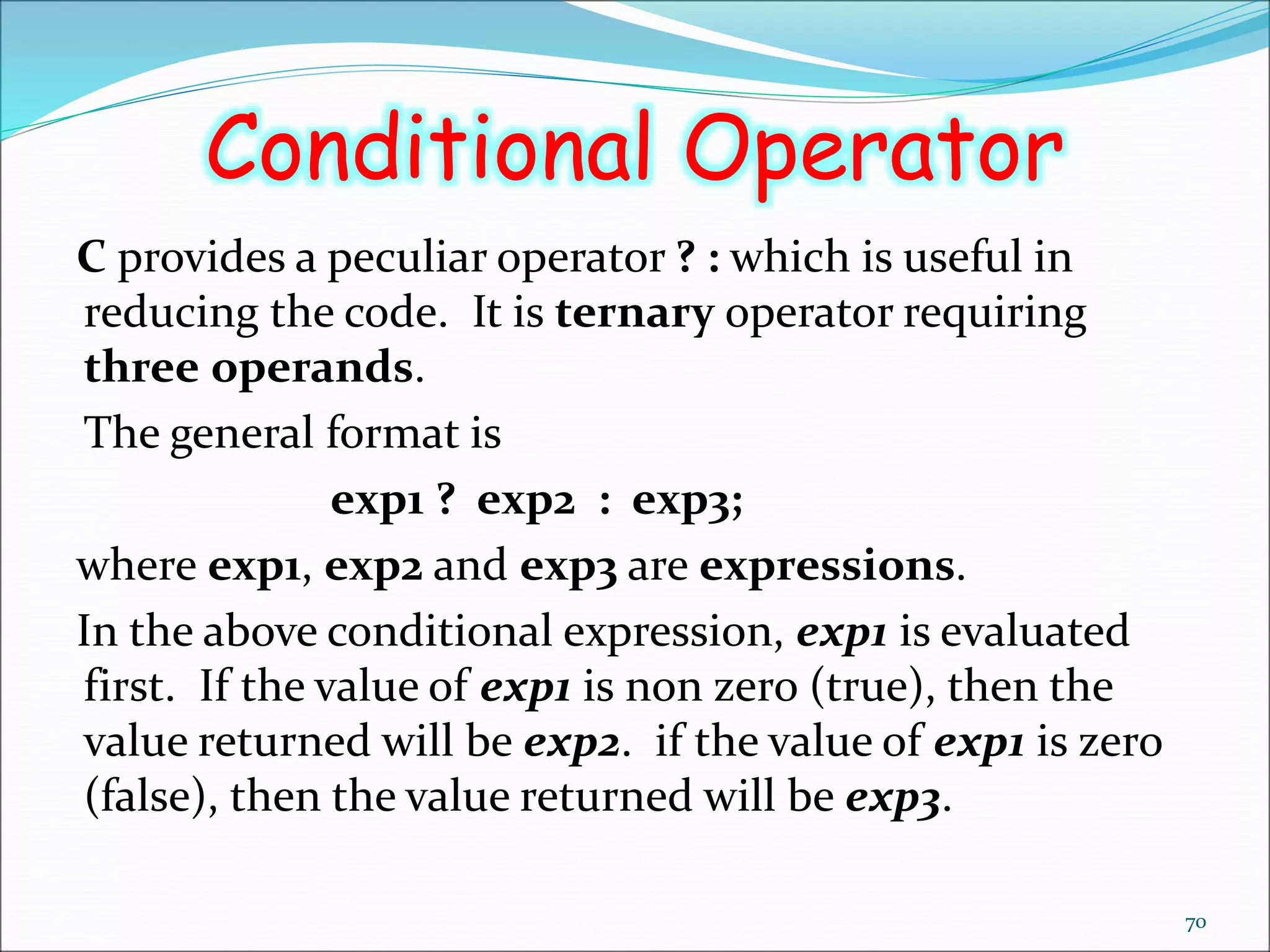 Conditional Operator
C provides a peculiar operator ? : which is useful in
reducing the code. It is ternary operator requiring
three operands.
The general format is
exp1 ? exp2 : exp3;
where exp1, exp2 and exp3 are expressions.
In the above conditional expression, exp1 is evaluated
first. If the value of exp1 is non zero (true), then the
value returned will be exp2. if the value of exp1 is zero
(false), then the value returned will be exp3.
70
 
