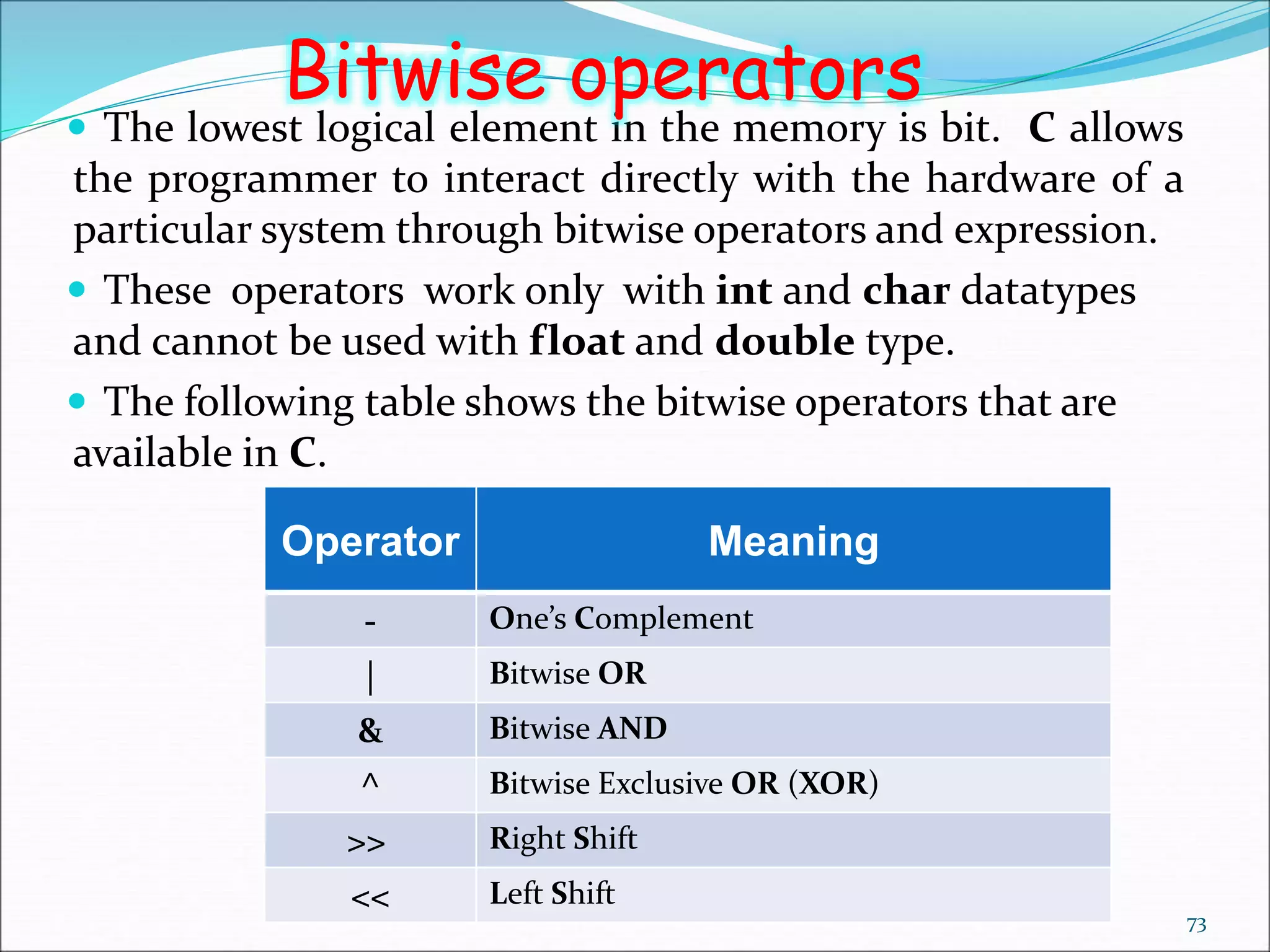  The lowest logical element in the memory is bit. C allows
the programmer to interact directly with the hardware of a
particular system through bitwise operators and expression.
 These operators work only with int and char datatypes
and cannot be used with float and double type.
 The following table shows the bitwise operators that are
available in C.
73
Bitwise operators
Operator Meaning
- One’s Complement
| Bitwise OR
& Bitwise AND
^ Bitwise Exclusive OR (XOR)
>> Right Shift
<< Left Shift
 