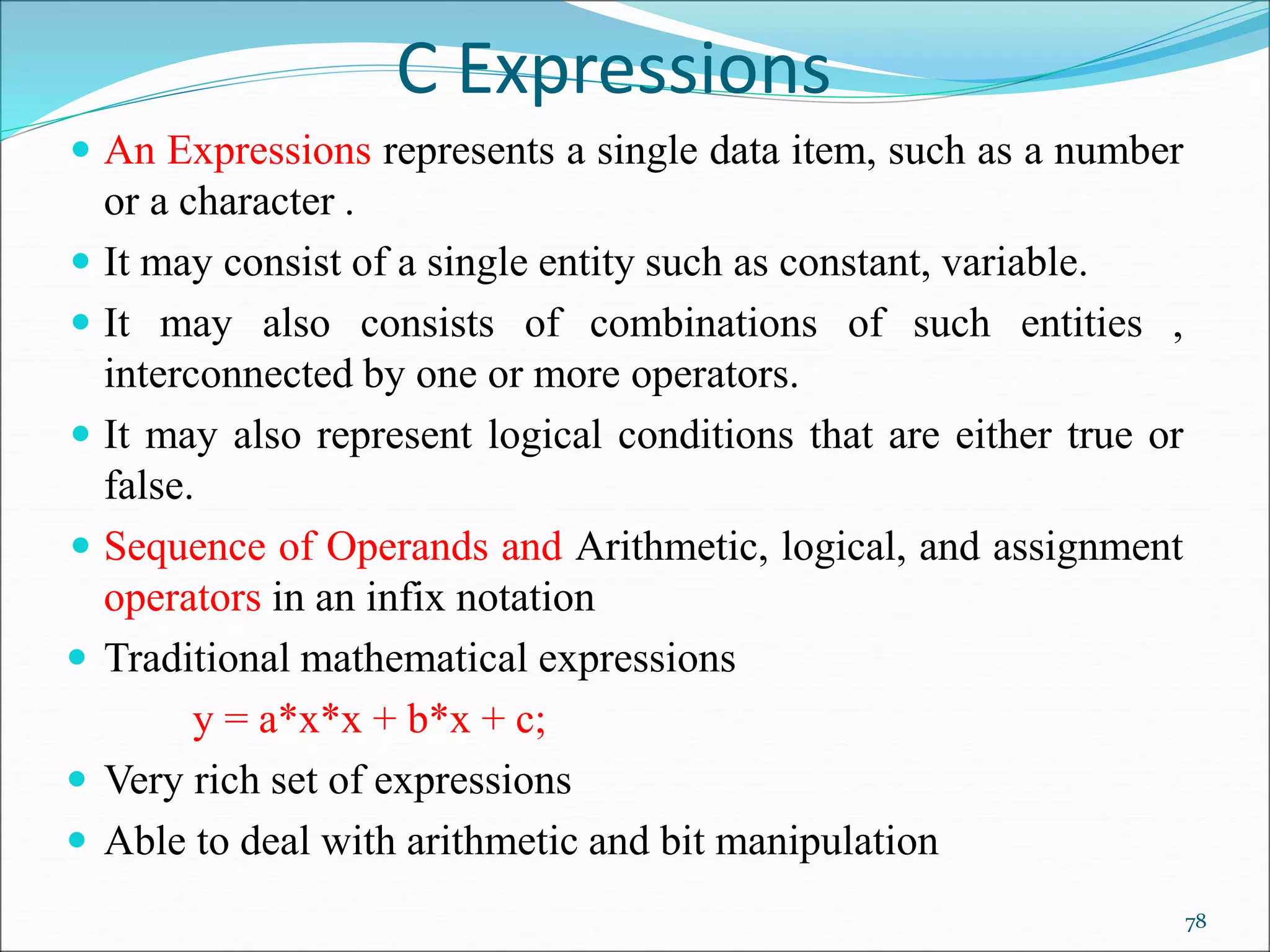 C Expressions
 An Expressions represents a single data item, such as a number
or a character .
 It may consist of a single entity such as constant, variable.
 It may also consists of combinations of such entities ,
interconnected by one or more operators.
 It may also represent logical conditions that are either true or
false.
 Sequence of Operands and Arithmetic, logical, and assignment
operators in an infix notation
 Traditional mathematical expressions
y = a*x*x + b*x + c;
 Very rich set of expressions
 Able to deal with arithmetic and bit manipulation
78
 