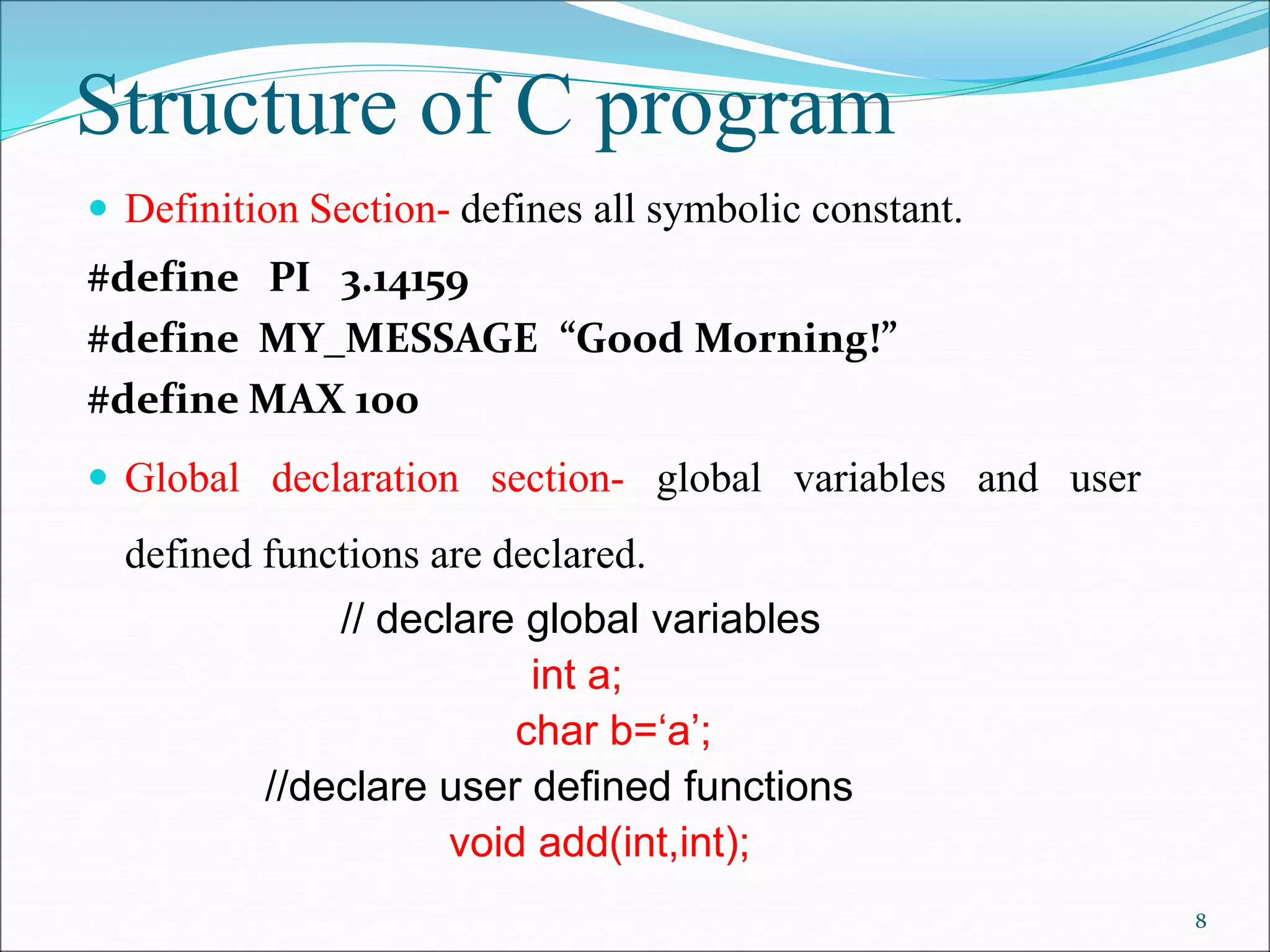 Structure of C program
 Definition Section- defines all symbolic constant.
#define PI 3.14159
#define MY_MESSAGE “Good Morning!”
#define MAX 100
 Global declaration section- global variables and user
defined functions are declared.
// declare global variables
int a;
char b=‘a’;
//declare user defined functions
void add(int,int);
8
 