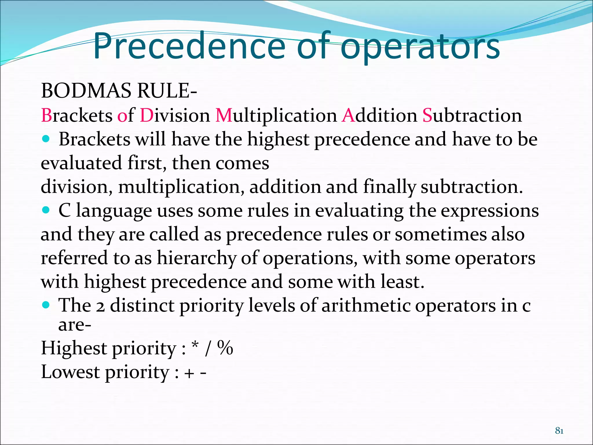 Precedence of operators
BODMAS RULE-
Brackets of Division Multiplication Addition Subtraction
 Brackets will have the highest precedence and have to be
evaluated first, then comes
division, multiplication, addition and finally subtraction.
 C language uses some rules in evaluating the expressions
and they are called as precedence rules or sometimes also
referred to as hierarchy of operations, with some operators
with highest precedence and some with least.
 The 2 distinct priority levels of arithmetic operators in c
are-
Highest priority : * / %
Lowest priority : + -
81
 