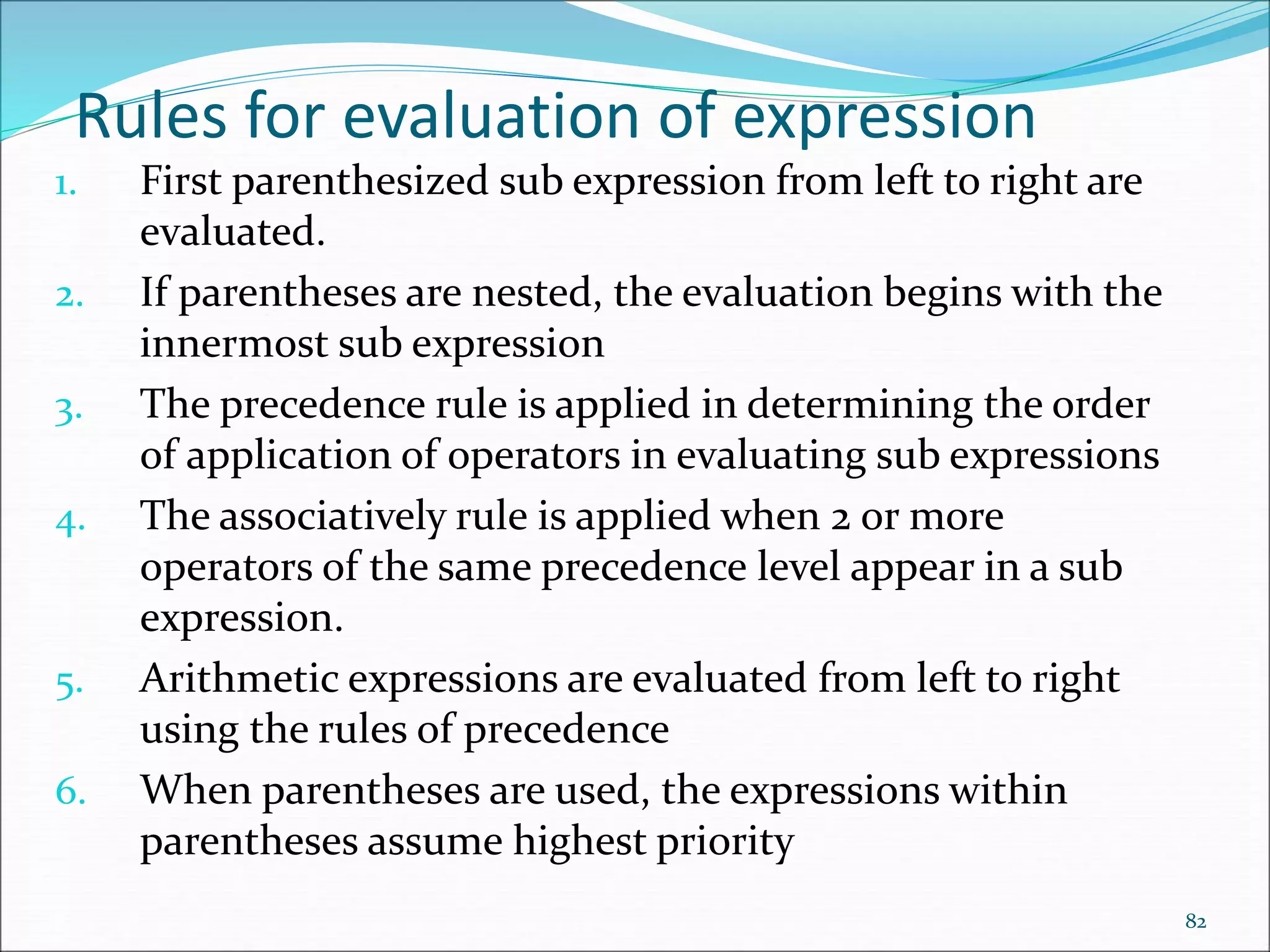 Rules for evaluation of expression
1. First parenthesized sub expression from left to right are
evaluated.
2. If parentheses are nested, the evaluation begins with the
innermost sub expression
3. The precedence rule is applied in determining the order
of application of operators in evaluating sub expressions
4. The associatively rule is applied when 2 or more
operators of the same precedence level appear in a sub
expression.
5. Arithmetic expressions are evaluated from left to right
using the rules of precedence
6. When parentheses are used, the expressions within
parentheses assume highest priority
82
 