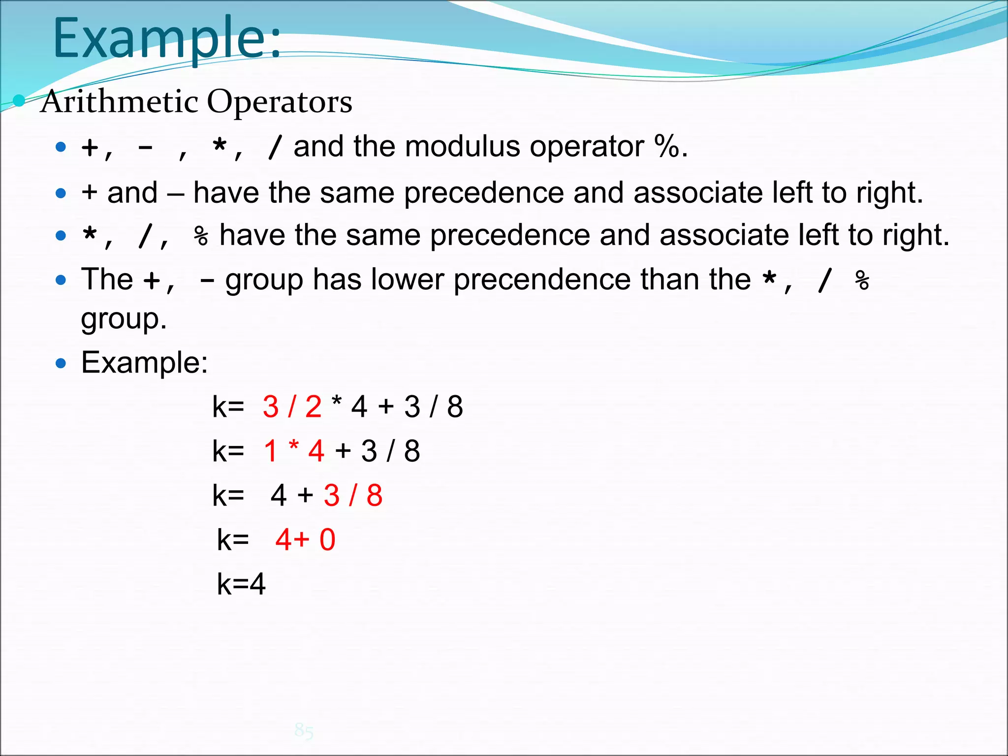 Example:
85
 Arithmetic Operators
 +, - , *, / and the modulus operator %.
 + and – have the same precedence and associate left to right.
 *, /, % have the same precedence and associate left to right.
 The +, - group has lower precendence than the *, / %
group.
 Example:
k= 3 / 2 * 4 + 3 / 8
k= 1 * 4 + 3 / 8
k= 4 + 3 / 8
k= 4+ 0
k=4
 