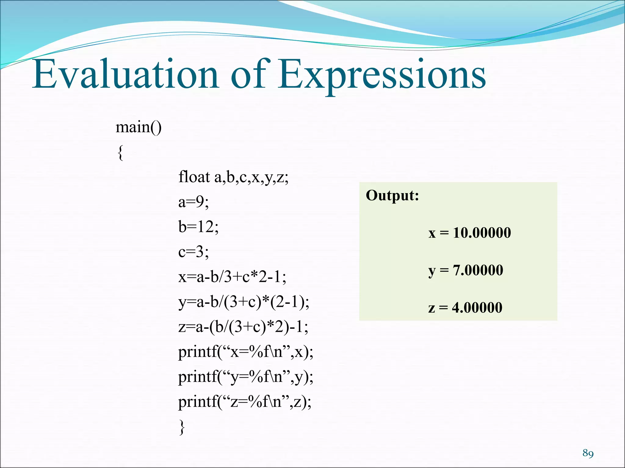 Evaluation of Expressions
main()
{
float a,b,c,x,y,z;
a=9;
b=12;
c=3;
x=a-b/3+c*2-1;
y=a-b/(3+c)*(2-1);
z=a-(b/(3+c)*2)-1;
printf(“x=%fn”,x);
printf(“y=%fn”,y);
printf(“z=%fn”,z);
}
89
Output:
x = 10.00000
y = 7.00000
z = 4.00000
 