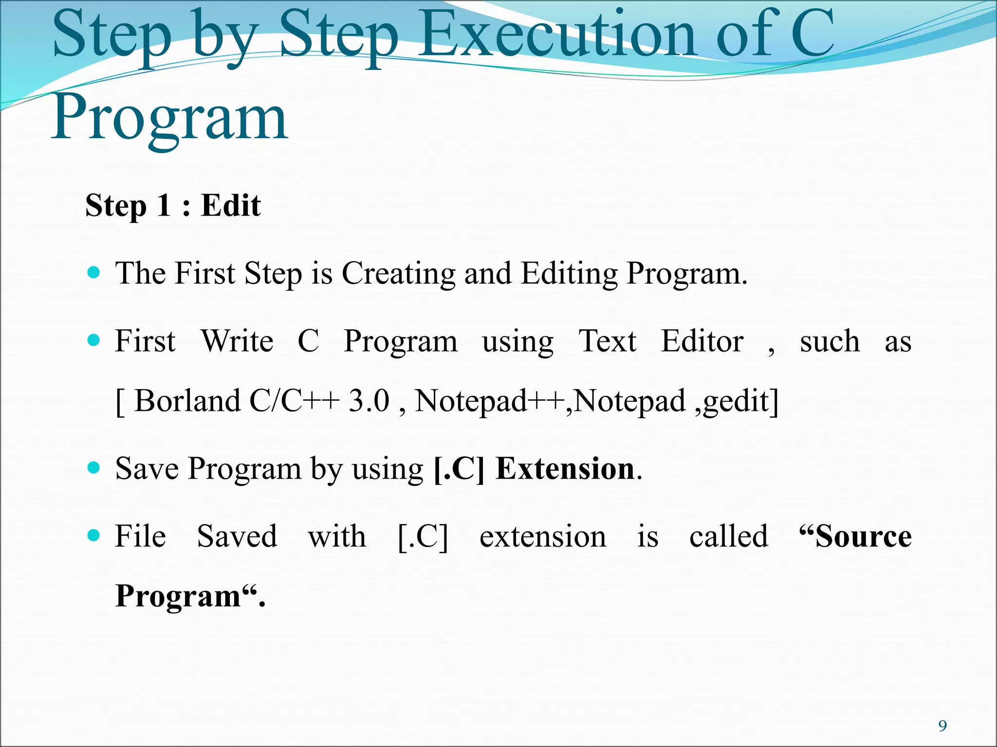 Step 1 : Edit
 The First Step is Creating and Editing Program.
 First Write C Program using Text Editor , such as
[ Borland C/C++ 3.0 , Notepad++,Notepad ,gedit]
 Save Program by using [.C] Extension.
 File Saved with [.C] extension is called “Source
Program“.
Step by Step Execution of C
Program
9
 
