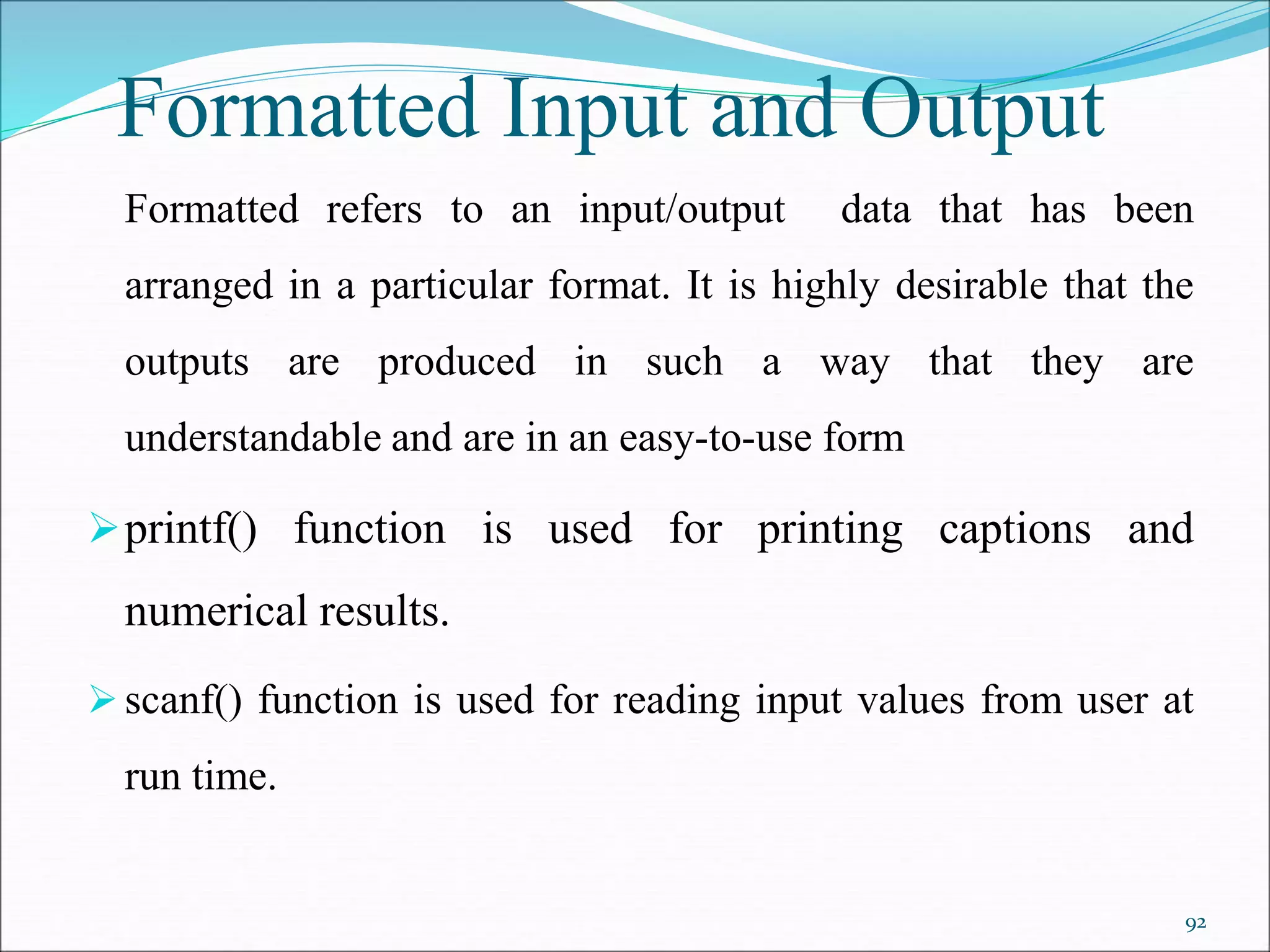 Formatted Input and Output
Formatted refers to an input/output data that has been
arranged in a particular format. It is highly desirable that the
outputs are produced in such a way that they are
understandable and are in an easy-to-use form
printf() function is used for printing captions and
numerical results.
scanf() function is used for reading input values from user at
run time.
92
 