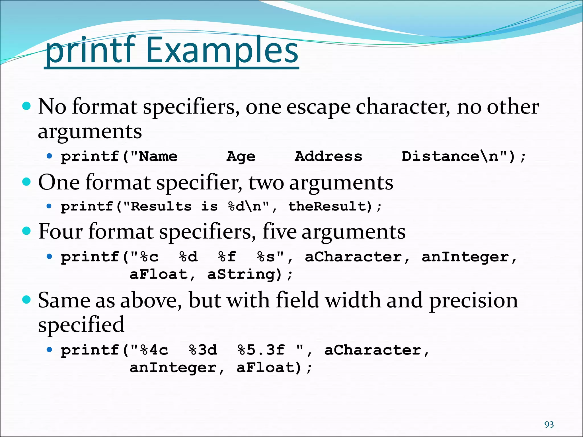 printf Examples
 No format specifiers, one escape character, no other
arguments
 printf("Name Age Address Distancen");
 One format specifier, two arguments
 printf("Results is %dn", theResult);
 Four format specifiers, five arguments
 printf("%c %d %f %s", aCharacter, anInteger,
aFloat, aString);
 Same as above, but with field width and precision
specified
 printf("%4c %3d %5.3f ", aCharacter,
anInteger, aFloat);
93
 