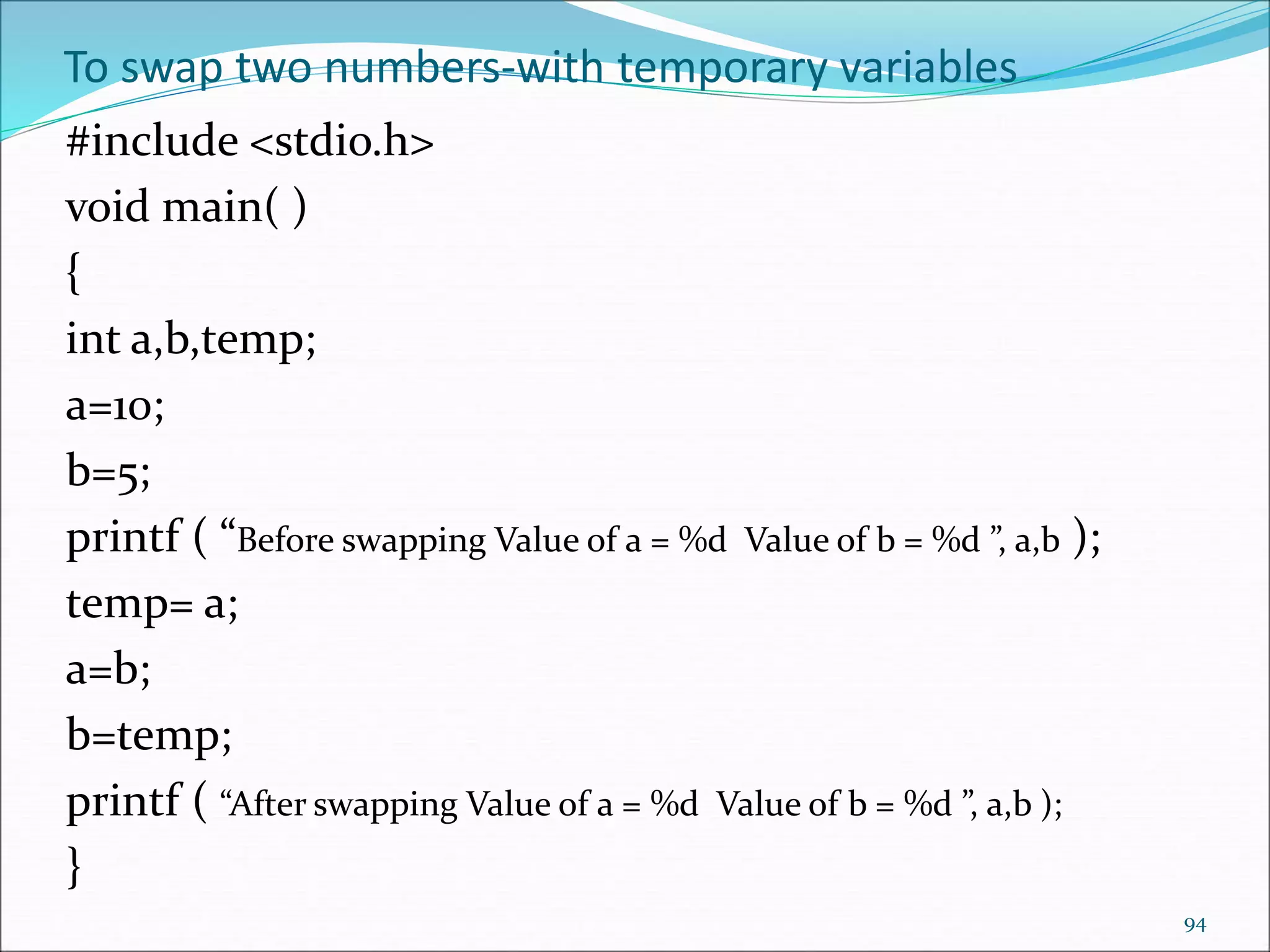 To swap two numbers-with temporary variables
#include <stdio.h>
void main( )
{
int a,b,temp;
a=10;
b=5;
printf ( “Before swapping Value of a = %d Value of b = %d ”, a,b );
temp= a;
a=b;
b=temp;
printf ( “After swapping Value of a = %d Value of b = %d ”, a,b );
}
94
 