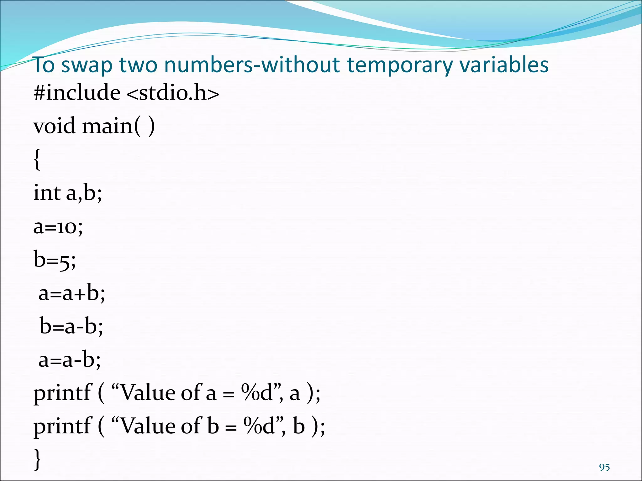 To swap two numbers-without temporary variables
#include <stdio.h>
void main( )
{
int a,b;
a=10;
b=5;
a=a+b;
b=a-b;
a=a-b;
printf ( “Value of a = %d”, a );
printf ( “Value of b = %d”, b );
} 95
 