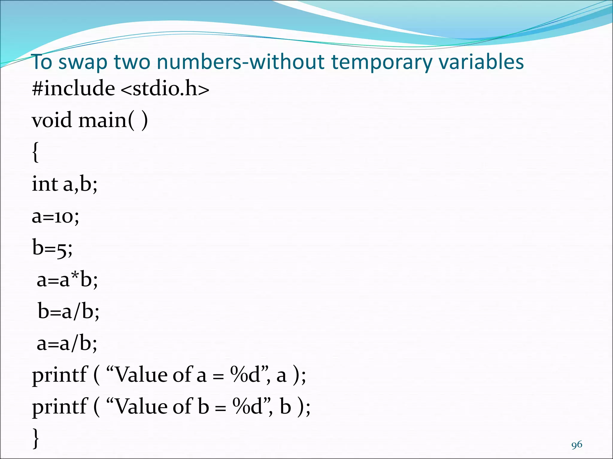 To swap two numbers-without temporary variables
#include <stdio.h>
void main( )
{
int a,b;
a=10;
b=5;
a=a*b;
b=a/b;
a=a/b;
printf ( “Value of a = %d”, a );
printf ( “Value of b = %d”, b );
} 96
 