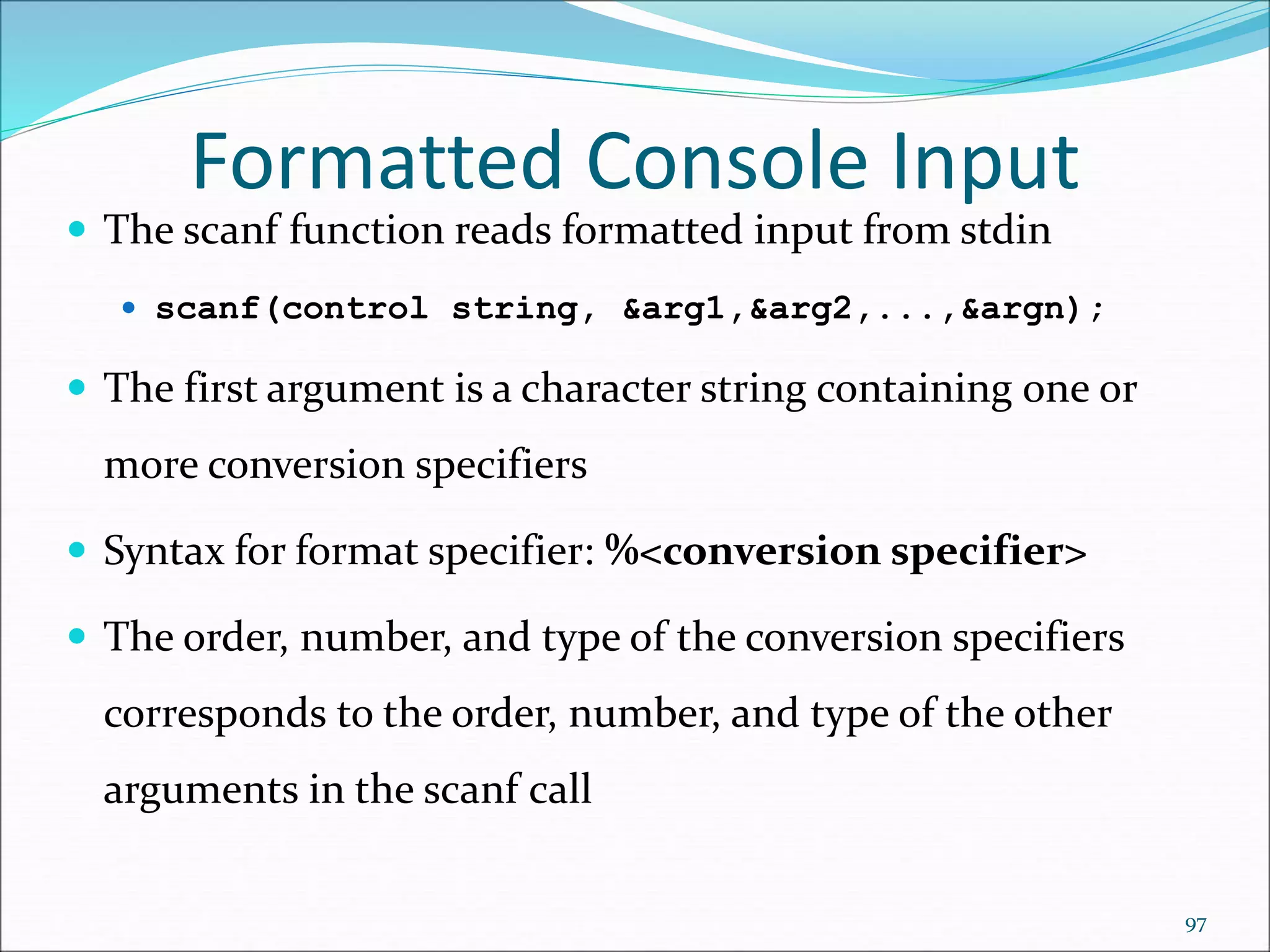  The scanf function reads formatted input from stdin
 scanf(control string, &arg1,&arg2,...,&argn);
 The first argument is a character string containing one or
more conversion specifiers
 Syntax for format specifier: %<conversion specifier>
 The order, number, and type of the conversion specifiers
corresponds to the order, number, and type of the other
arguments in the scanf call
Formatted Console Input
97
 