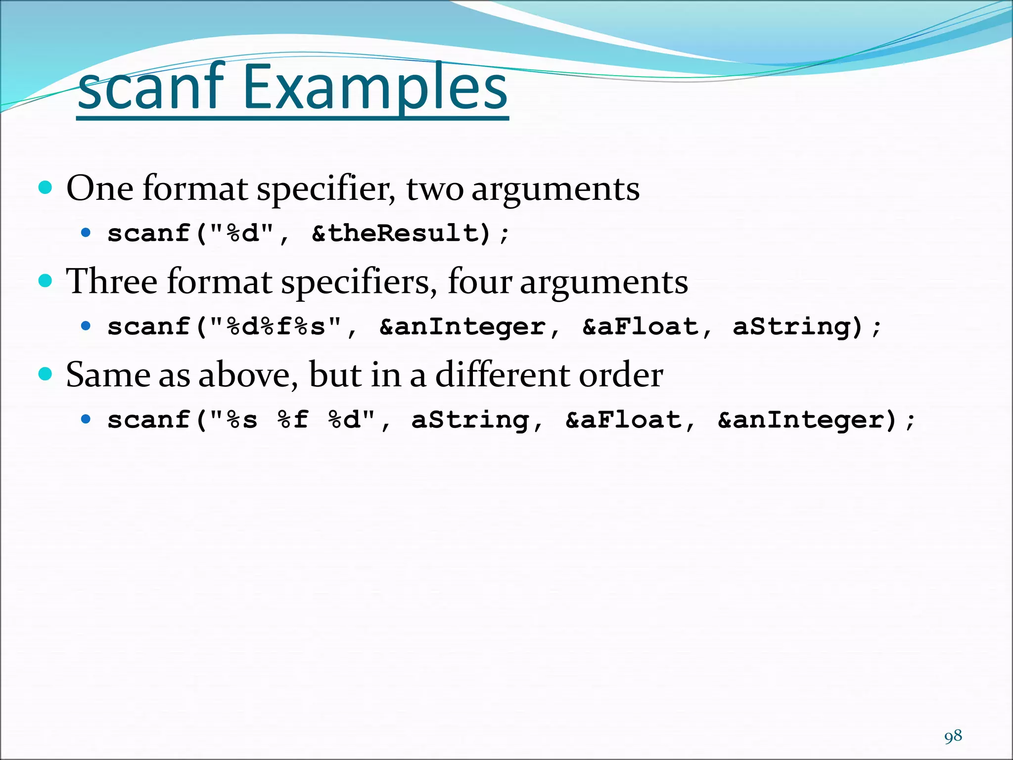 scanf Examples
 One format specifier, two arguments
 scanf("%d", &theResult);
 Three format specifiers, four arguments
 scanf("%d%f%s", &anInteger, &aFloat, aString);
 Same as above, but in a different order
 scanf("%s %f %d", aString, &aFloat, &anInteger);
98
 