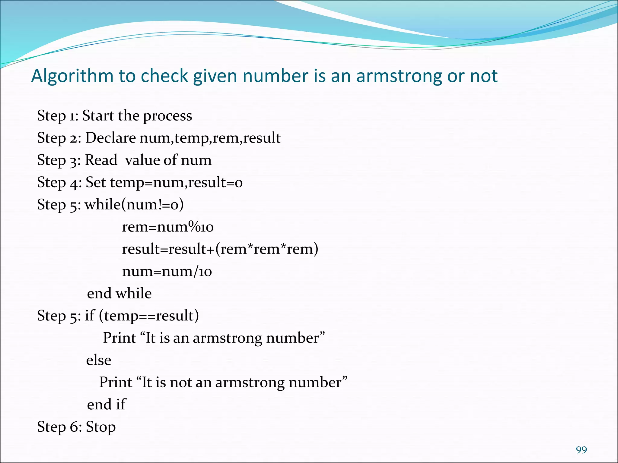 Algorithm to check given number is an armstrong or not
Step 1: Start the process
Step 2: Declare num,temp,rem,result
Step 3: Read value of num
Step 4: Set temp=num,result=0
Step 5: while(num!=0)
rem=num%10
result=result+(rem*rem*rem)
num=num/10
end while
Step 5: if (temp==result)
Print “It is an armstrong number”
else
Print “It is not an armstrong number”
end if
Step 6: Stop
99
 