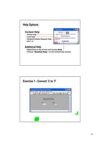 Help Options

 Context Help
  •Online help
  •Lock help
  •Simple/Complex Diagram help
  •Ctrl + H


 Additional Help
  •Right-Click on the VI icon and choose Help
  •Choose “  Detailed Help.” the context help window
                               on




Exercise 1 - Convert °C to °F




            1




                                                       14
 