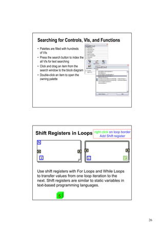 Searching for Controls, VIs, and Functions
•Palettes are filled with hundreds
 of VIs
•Press the search button to index the
 all VIs for text searching
•Click and drag an item from the
 search window to the block diagram
•Double-click an item to open the
 owning palette




                                        right click on loop border
Shift Registers in Loops                    Add Shift register




Use shift registers with For Loops and While Loops
to transfer values from one loop iteration to the
next. Shift registers are similar to static variables in
text-based programming languages.

                5




                                                                     26
 