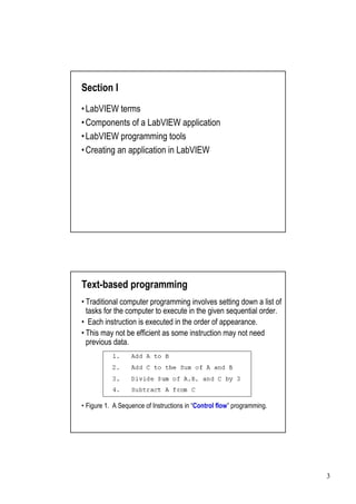 Section I
•
LabVIEW terms
•
Components of a LabVIEW application
•
LabVIEW programming tools
•
Creating an application in LabVIEW




Text-based programming
•
Traditional computer programming involves setting down a list of
tasks for the computer to execute in the given sequential order.
•Each instruction is executed in the order of appearance.
• may not be efficient as some instruction may not need
This
previous data.




•                                        Control flow”
 Figure 1. A Sequence of Instructions in “            programming.




                                                                     3
 