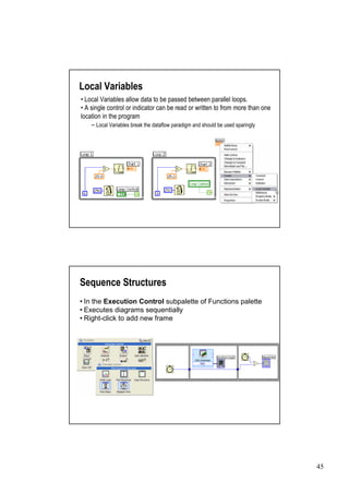 Local Variables
• Local Variables allow data to be passed between parallel loops.
• single control or indicator can be read or written to from more than one
  A
location in the program
    –  Local Variables break the dataflow paradigm and should be used sparingly




Sequence Structures
• the Execution Control subpalette of Functions palette
 In
•Executes diagrams sequentially
•Right-click to add new frame




                                                                                  45
 