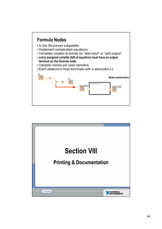 Formula Nodes
• the Structures subpalette
 In
•Implement complicated equations
•Variables created at border by “ input” “ output”
                                      add         or add
•every assigned variable (left of equation) must have an output
 terminal on the formula node.
•Variable names are case sensitive
•Each statement must terminate with a semicolon (;)

                                                    Note semicolon




                    Section VIII
           Printing & Documentation




                                                                     46
 