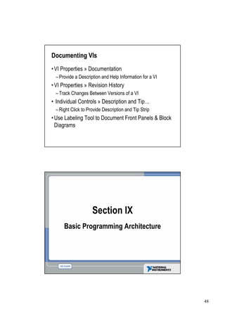 Documenting VIs
• Properties » Documentation
VI
 –Provide a Description and Help Information for a VI
• Properties » Revision History
VI
 –Track Changes Between Versions of a VI
•Individual Controls » Description and Tip…
 –Right Click to Provide Description and Tip Strip
• Labeling Tool to Document Front Panels & Block
Use
Diagrams




                    Section IX
     Basic Programming Architecture




                                                        48
 