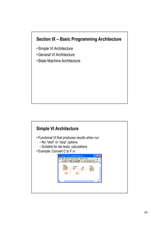 Section IX –Basic Programming Architecture
•
Simple VI Architecture
•
General VI Architecture
•
State Machine Architecture




Simple VI Architecture
•
Functional VI that produces results when run
 – “ or “ options
  No start” stop”
 –Suitable for lab tests, calculations
•
Example: Convert C to F.vi




                                               49
 