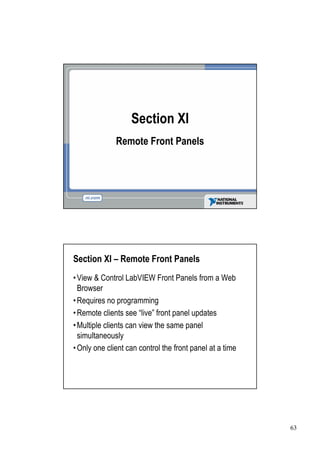 Section XI
             Remote Front Panels




Section XI –Remote Front Panels
• & Control LabVIEW Front Panels from a Web
View
Browser
•
Requires no programming
•
Remote clients see “ front panel updates
                      live”
•
Multiple clients can view the same panel
simultaneously
• one client can control the front panel at a time
Only




                                                     63
 