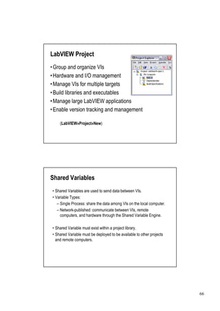 LabVIEW Project
•
Group and organize VIs
•
Hardware and I/O management
•
Manage VIs for multiple targets
• libraries and executables
Build
•
Manage large LabVIEW applications
•
Enable version tracking and management

    (LabVIEW»Project»New)




Shared Variables
•Shared Variables are used to send data between VIs.
•Variable Types:
  –Single Process: share the data among VIs on the local computer.
  –Network-published: communicate between VIs, remote
   computers, and hardware through the Shared Variable Engine.

•Shared Variable must exist within a project library.
•Shared Variable must be deployed to be available to other projects
 and remote computers.




                                                                      66
 