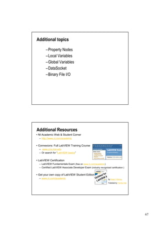 Additional topics

        –Property Nodes
        –Local Variables
        –Global Variables
        –DataSocket
        –Binary File I/O




Additional Resources
• Academic Web & Student Corner
 NI
  –http://www.ni.com/academic


•Connexions: Full LabVIEW Training Course
  – www.cnx.rice.edu
  –Or search for “
                 LabVIEW basics”


•LabVIEW Certification
  –LabVIEW Fundamentals Exam (free on www.ni.com/academic)
  –Certified LabVIEW Associate Developer Exam (industry recognized certification )

                                                                   r
•Get your own copy of LabVIEW Student Edition                 d fo
                                                        da t e W 8
                                                      Up VIE
  –www.ni.com/academic
                                                       Lab
                                                                       By Robert H Bishop.
                                                                       Published by Prentice Hall.




                                                                                                     67
 